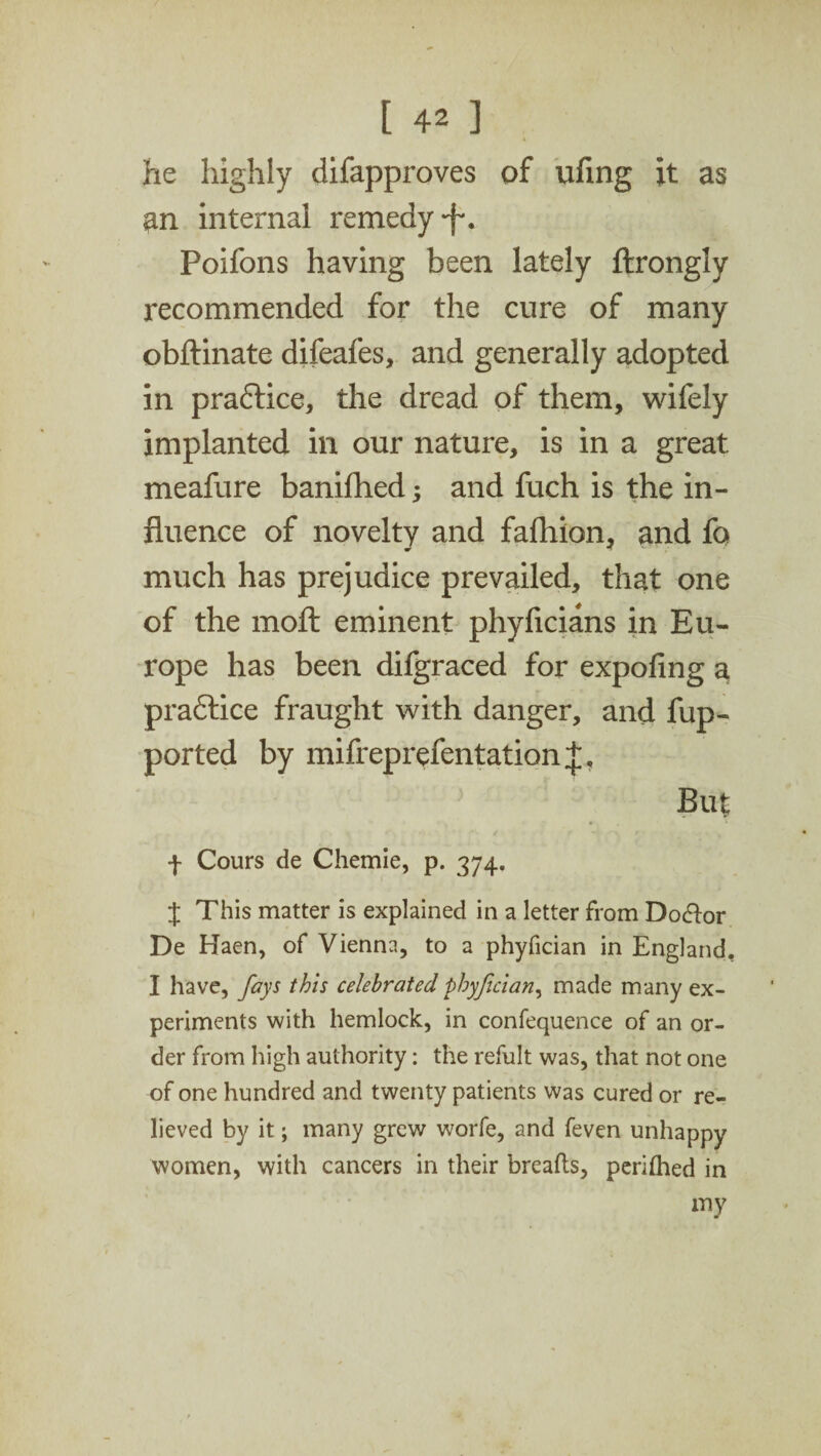 he highly difapproves of ufing it as an internal remedy -f*. Poifons having been lately ftrongly recommended for the cure of many obftinate difeafes, and generally adopted in praftice, the dread of them, wifely implanted in our nature, is in a great meafure banifhed; and fuch is the in¬ fluence of novelty and fafhion, and fa much has prejudice prevailed, that one of the moft eminent phyficians in Eu¬ rope has been difgraced for expofing a pradlice fraught with danger, and fup- ported by mifreprefentation But f Cours de Chemie, p. 374. J This matter is explained in a letter from Do&or De Haen, of Vienna, to a phyfician in England, I have, fays this celebrated phyfician, made many ex¬ periments with hemlock, in confequence of an or¬ der from high authority: the refult was, that not one of one hundred and twenty patients was cured or re¬ lieved by it; many grew worfe, and feven unhappy women, with cancers in their breafts, perhhed in