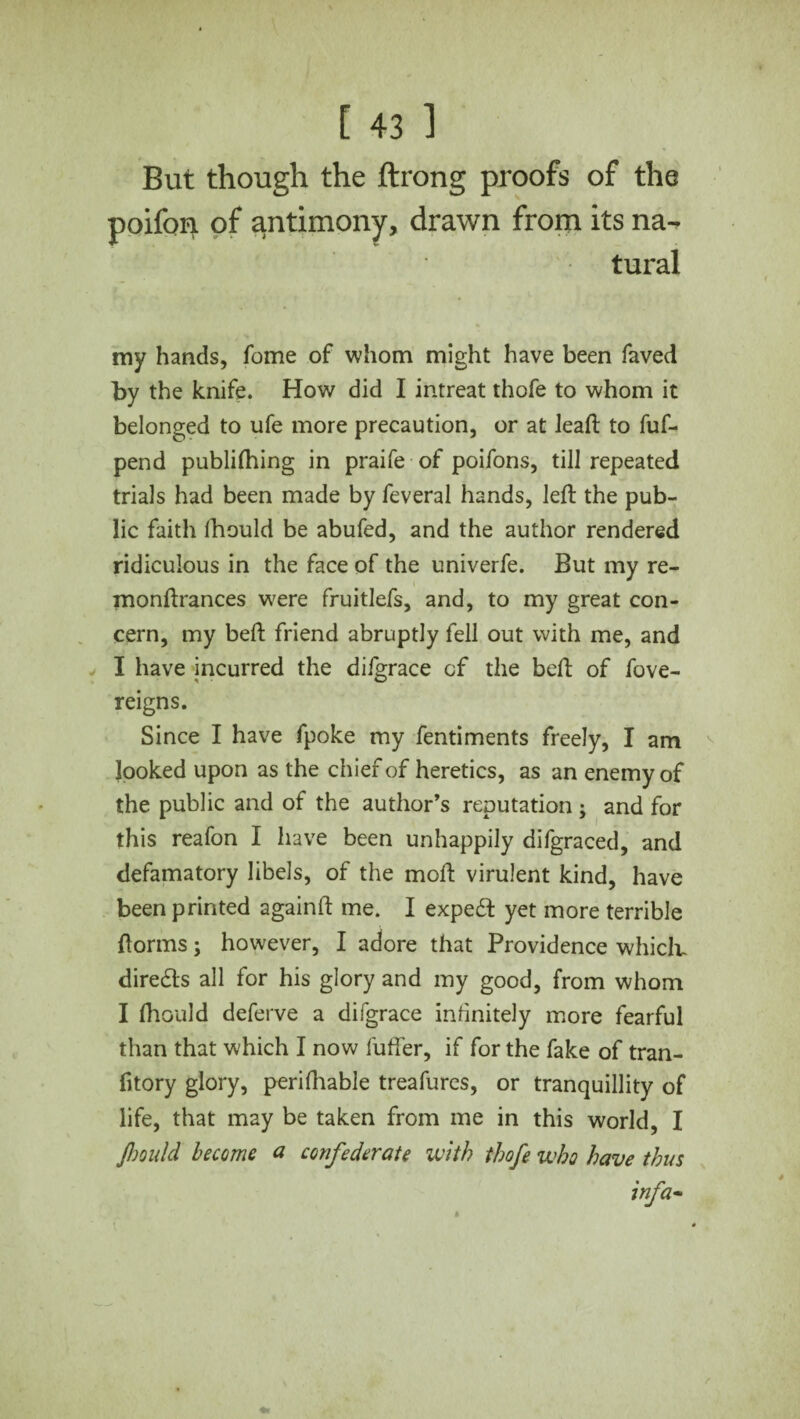 But though the ftrong proofs of the poifon of antimony, drawn from its na¬ tural my hands, Tome of whom might have been faved by the knife. How did I intreat thofe to whom it belonged to ufe more precaution, or at lead: to fuf- pend publilhing in praife of poifons, till repeated trials had been made by feveral hands, left the pub¬ lic faith lhould be abufed, and the author rendered ridiculous in the face of the univerfe. But my re- monftrances were fruitlefs, and, to my great con¬ cern, my beft friend abruptly fell out with me, and I have incurred the diigrace cf the beft of fove- reigns. Since I have fpoke my fentiments freely, I am looked upon as the chief of heretics, as an enemy of the public and of the author’s reputation ; and for this reafon I have been unhappily difgraced, and defamatory libels, of the moft virulent kind, have been printed againft me. I expedt yet more terrible ftorms; however, I adore that Providence which, directs all for his glory and my good, from whom I fhould deferve a difgrace infinitely more fearful than that which I now fuffer, if for the fake of tran- fitory glory, perilhable treafures, or tranquillity of life, that may be taken from me in this world, I Jhould become a confederate with thofe who have thus infa-