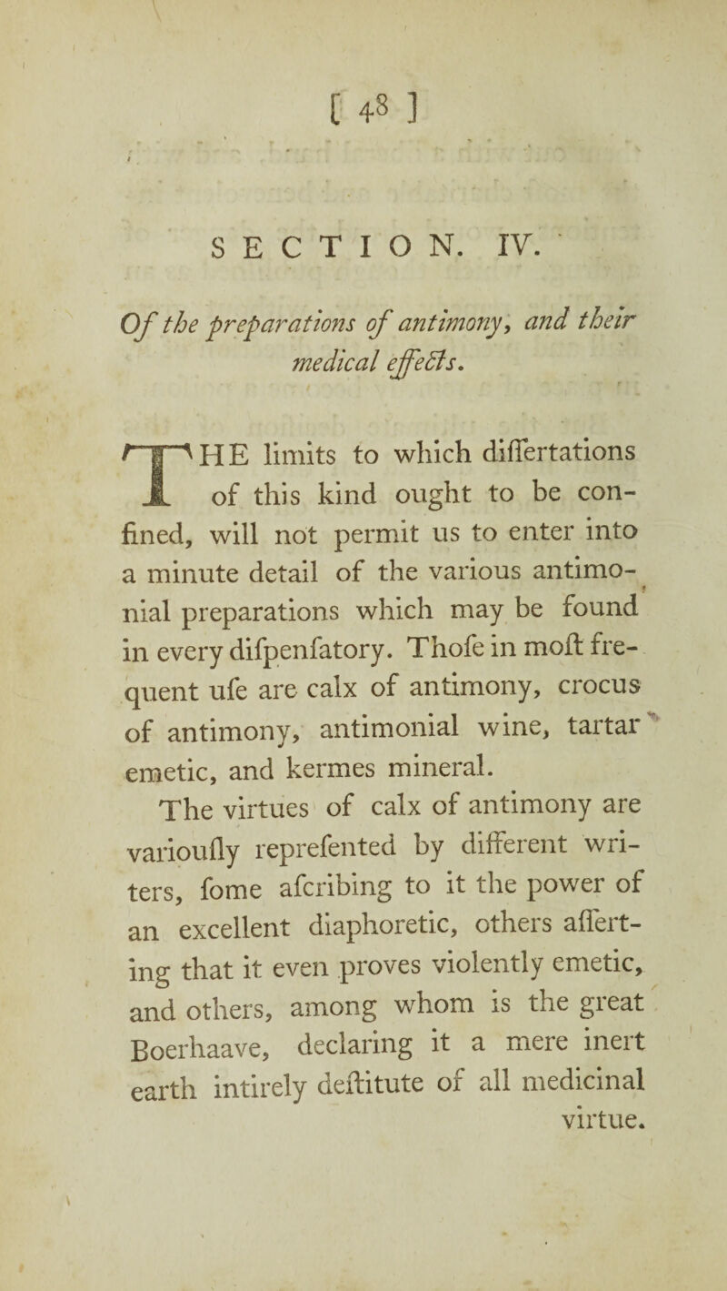 > ■ » 9 SECTION. IV. Of the preparations of antimony, and their medical effeffis. r THE limits to which difiertations of this kind ought to be con¬ fined, will not permit us to enter into a minute detail of the various antimo- nial preparations which may be found in every difpenfatory. Thofe in moft fre¬ quent ufe are calx of antimony, crocus of antimony, antimonial wine, tartar emetic, and kermes mineral. The virtues of calx of antimony are varioufiy reprefented by different wri¬ ters, fome afcribing to it the power of an excellent diaphoretic, others affert- ing that it even proves violently emetic, and others, among whom is the great Boerhaave, declaring it a mere inert earth intirely deftitute of all medicinal virtue. f