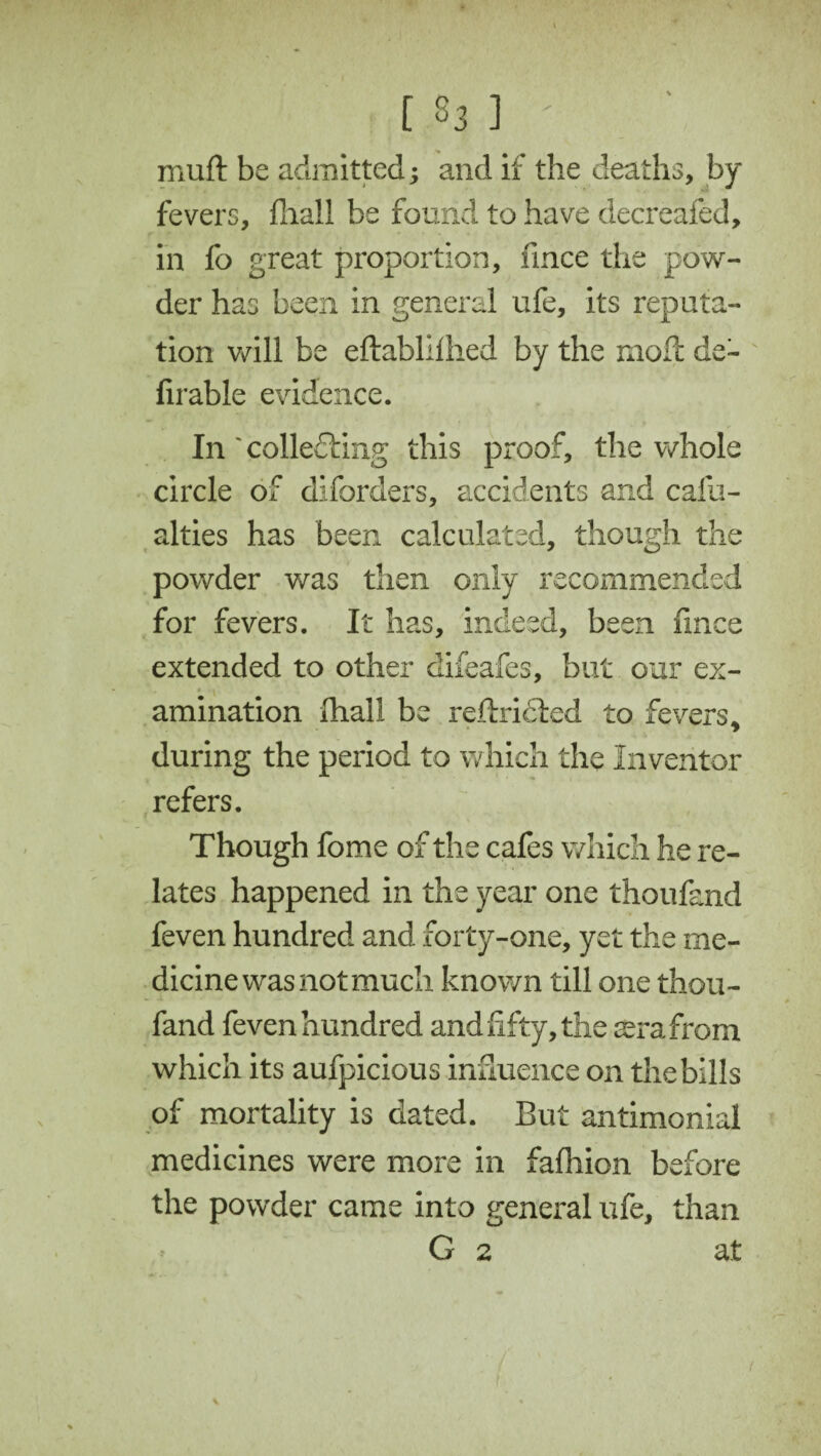 [ S3 ] ' muft be admitted; and if the deaths, by fevers, {hall be found to have decreafed, in fo great proportion, fince the pow¬ der has been in general ufe, its reputa¬ tion will be eftabllihed by the mod: de~ Arable evidence. In'collecting this proof, the whole circle of diforders, accidents and cafu- alties has been calculated, though the powder was then only recommended for fevers. It has, indeed, been fince extended to other difeafes, but our ex- , «..« * amination fhall be reftricled to fevers, during the period to which the Inventor refers. Though fome of the cafes which he re¬ lates happened in the year one thoufand feven hundred and forty-one, yet the me¬ dicine was not much known till one thou¬ fand feven hundred and fifty, the ccrafrom which its aufpicious influence on thebills of mortality is dated. But antimonial medicines were more in fafhion before the powder came into general ufe, than G 2 at <