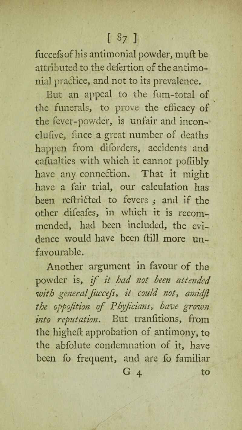 fuccefsof his antimonial powder, muft be attributed to the defertion of the antimo- nial practice, and not to its prevalence. But an appeal to the fum-total of the funerals, to prove the efficacy of the fever-powder, is unfair and incon- clufive, flnce a great number of deaths happen from diforders, accidents and cafualties with which it cannot poffibly have any connexion. That it might have a fair trial, our calculation has been reftridted to fevers ,• and if the other difeafes, in which it is recom¬ mended, had been included, the evi¬ dence would have been ftill more un¬ favourable. Another argument in favour of the powder is, if it had not been attended with generalfuccefs, it could not, amidjl the oppojition of Phyjicians, have grown into reputation. But tranfitions, from the higheft approbation of antimony, to the abfolute condemnation of it, have been fo frequent, and are fo familiar G 4 to