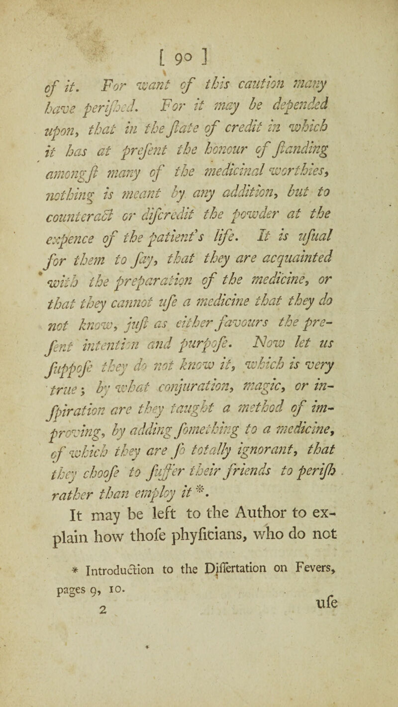 [ 9° ] cf it. For want of this caution many have perifhed. For it may he depended upon, that in the Jiate of credit hi which it has at prefent the honour of funding amongfi many of the medicinal worthies, nothing is meant oy. any audition, hut to counteract or difecredit the powder at the expence of the patient's life. It is ufual for them to fay, that they are acquainted ' with the preparation of the medicine, or that they cannot life a medicine that they do not know, juft as cither favours the pre¬ fent intention and purpofe. Now let ns fuppofe they do not know it, which is very true; by what conjuration, magic, or in- fpiration are they taught a method of im¬ proving, hy adding feme thing to a medicine, cf which they are Jo totally ignorant, that they choofee to fujfer their friends to perifeh rather than employ it *. It may be left to the Author to ex¬ plain how thofe phyficians, who do not * Introduction to the Djffertation on Fevers, pages 9, io. . ■ _ ufe 2