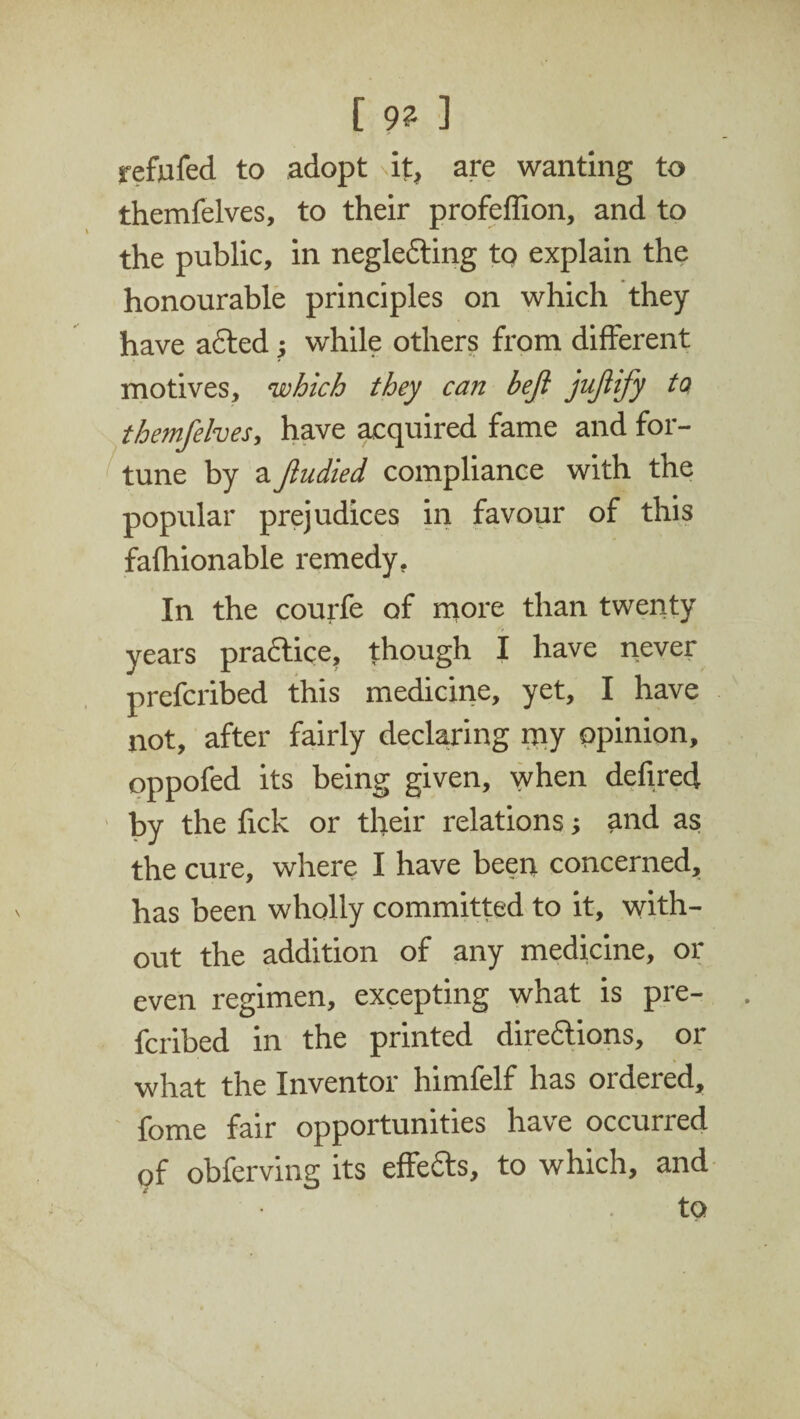 [ 9? ] refufed to adopt if, are wanting to themfelves, to their profeffion, and to the public, in negle&ing to explain the honourable principles on which they have acted; while others from different motives, which they can bejl jujiify to themfelves, have acquired fame and for¬ tune by a fiudied compliance with the popular prejudices in favour of this fafhionable remedy. In the courfe of more than twenty years practice, though I have never prefcribed this medicine, yet, I have not, after fairly declaring my opinion, oppofed its being given, when defired by the fick or their relations; and as the cure, where I have been concerned, has been wholly committed to it, with¬ out the addition of any medicine, or even regimen, excepting what is pre¬ fcribed in the printed directions, or what the Inventor himfelf has ordered, fome fair opportunities have occurred of obferving its effects, to which, and