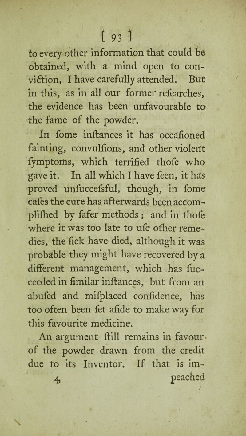 to every other information that could be obtained, with a mind open to con- vi&ion, I have carefully attended. But in this, as in all our former refearches, the evidence has been unfavourable to the fame of the powder. In fome inftances it has occafioned fainting, convulfions, and other violent fymptoitis, which terrified thofe who gave it. In all which I have feen, it has proved unfuccefsful, though, in fome cafes the cure has afterwards beenaccom- plifhed by fafer methods; and in thofe where it was too late to ufe ofher reme¬ dies, the fick have died, although it was probable they might have recovered by a different management, which has fuc- ceeded in fimilar inftances, but from an abufed and mifplaced confidence, has too often been fet afide to make way for this favourite medicine. An argument ftill remains in favour* of the powder drawn from the credit due to its Inventor, If that is im- 4 peached /' \