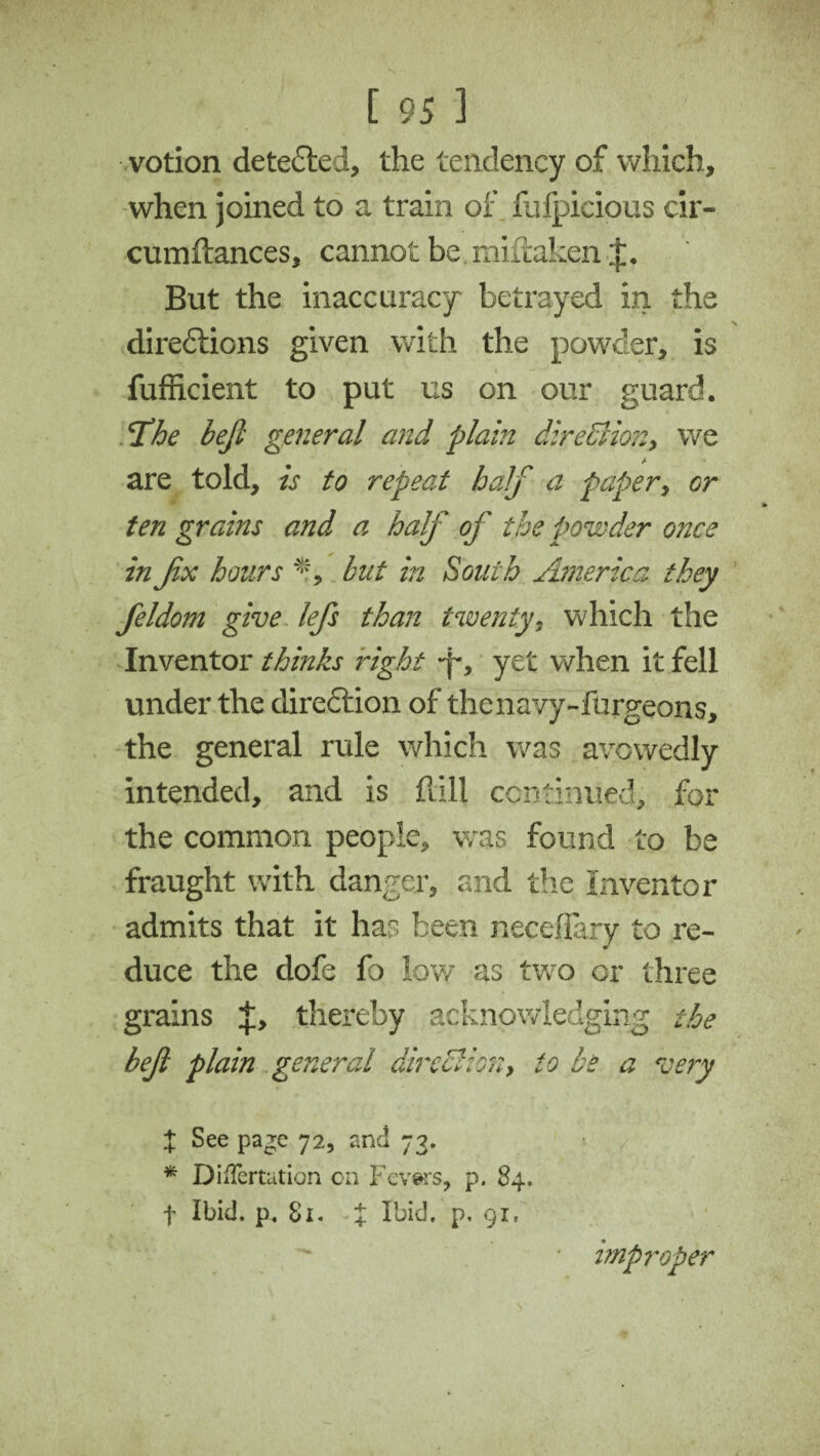 votion detected, the tendency of which, when joined to a train of fufpicious cir- cumftances, cannot be mistaken But the inaccuracy betrayed in the direflions given with the powder, is fufficient to put us on our guard. At he bejl general and plain direction, we are told, is to repeat half a paper, cr ten grains and a half of the powder once in fx hours % but in South America they feldom give lefs than twenty, which the Inventor thinks right *f*, yet when it fell under the diredlion of thenavy-furgeons, the general rule which was avowedly intended, and is fall continued, for the common people, was found to be fraught with danger, and the Inventor admits that it hat been neceffary to re¬ duce the dofe fo low as two or three grains thereby acknowledging the befi plain general direction, to be a very J See page 72, and 73. * DiiTertution cn Fevers, p. 84. f Ibid. p. 81. t Ibid. p. 91, 2?np roper