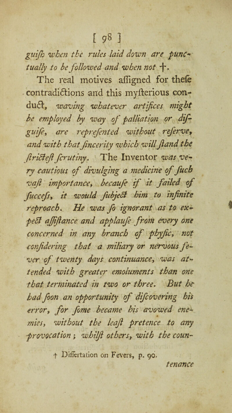 guifh when the rules laid down are punc- tually to be followed and when not *f\ The real motives affigned for thefe • contradictions and this myfterious con¬ duct, waving whatever artifices might be employed by way of palliation or dif- guife, are reprefented without refervef and with that fmcerity which will fia?id the Jlrifteft fcrutiny. The Inventor was ve¬ ry cautious of divulging a medicine of fuch vaft importance, becaufe if it failed of fuccefs, it would fubjedl him to infi?ute reproach. He was fo ignorant as to ex¬ pert ajfijlance and applaufe from every one concerned in any branch of phyfic, not confidering that a miliary or nervous fe¬ ver of twenty days continuance, was at¬ tended with greater emolmnents than one that terminated in two or three. But he had foon. an opportunity of difcovering his error, for fome became his avowed ene¬ mies, without the leaf pretence to any provocation; whilfi others, with the coun- t DiiTertation on Fevers, p. 90. tenance