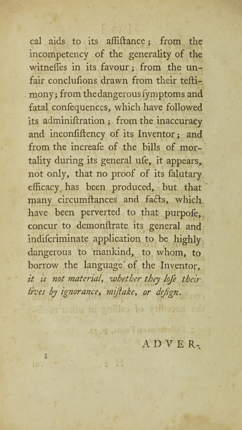 cal aids to its affiftance; from the incompetency of the generality of the witnefles in its favour; from the un- « • v • • fair conclufions drawn from their tefti- mony; from the dangerous fymptoms and fatal confequences, which have followed its adminiftration ; from the inaccuracy and inconfiftency of its Inventor; and from the increafe of the bills of mor¬ tality during its general ufe, it appears, not only, that no proof of its falutary efficacy has been produced, but that many circumftances and fadts, which have been perverted to that purpole, concur to demonftrate its general and indifcriminate application to be highly dangerous to mankind, to whom, to borrow the language of the Inventor, it is not material, whether they lofe their lives by ignorance, mijlake, or dejign. A D V E R% x