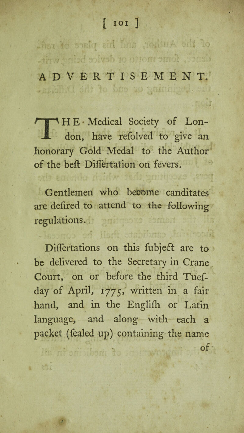 [ I°I ] ADVERTISEMENT. THE-Medical Society of Lon¬ don, have refolved to give an honorary Gold Medal to the Author of the beft Diflertation on fevers. • * V ■» f % - ^ '* w Gentlemen who become canditates are defired to attend to the following regulations. 1 ~ • - r * ♦ , i-w Diflertations on this fubjeft are to be delivered to the Secretary in Crane Court, on or before the third Tuef- day of April, 1775, written in a fair hand, and in the Englifh or Latin language, and along with each a packet (fealed up) containing the name of \ * *