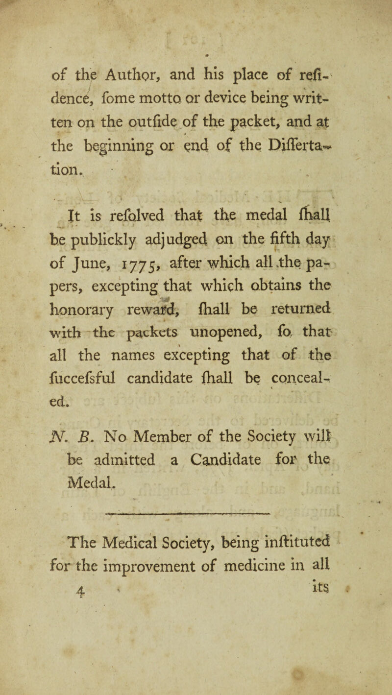 of the Author, and his place of refi- dence, fome motto or device being writ¬ ten on the outfide of the packet, and at the beginning or end of the Diflerta^ tion. i ^ It is refolved that the medal fhall j 9  * f . v be publickly adjudged on the fifth day of June, 1775, after which all/the pa¬ pers, excepting that which obtains the honorary reward, fhall be returned with the packets unopened, fo that 1 all the names excepting that of the fuccefsful candidate fhall be conceal- t ed. N. B. No Member of the Society wilt be admitted a Candidate for the Medal. The Medical Society, being inftituted for the improvement of medicine in all