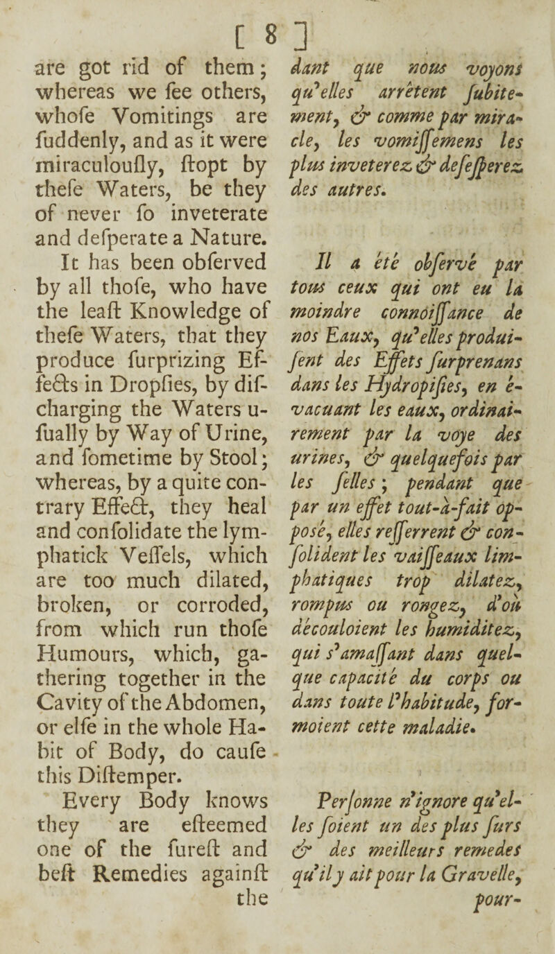 are got rid of them; whereas we fee others, whofe Vomitings are fuddenly, and as it were miraculoufly, ftopt by thefe Waters, be they of never fo inveterate and defperate a Nature. It has been obferved by all thofe, who have the leaft Knowledge of thefe Waters, that they produce furprizing Ef¬ fects in Dropfies, by dis¬ charging the Waters u- fually by Way of Urine, and fometime by Stool; whereas, by a quite con¬ trary Effefib, they heal and confolidate the lym¬ phs tick Veil els, which are too much dilated, broken, or corroded, from which run thofe Humours, which, ga¬ thering together in the Cavity of the Abdomen, or elfe in the whole Ha¬ bit of Body, do caufe this Diftemper. Every Body knows they are efteemed one of the fureft and beft Remedies againft the dant que nous voyons qtSelles arretent fubite- went, & comme par mira- cley les vomiffemens les plus inveterez dr defeferez des autres. II a ete obferve par tous ceux (put ont eu la moindre connoiffance de nos Eauxy qu^elles produi- Jent des Effets furprenans dans les Hydropifiesy en e- vacuant les eauxy ordinal- rement par la voye des urines, & quelquefois par les felles; pendant que par un ejfet tout-a-fait op- posey elles referrent dr con- foil dent les vaijfeaux lirn- phatiques trop dilatez, rompm ou rongezy d’ott decouloient les humiditez, qui s'amafant dans quel- que capacite du corps ou dans toute Ehabitude, for* moient cette maladie. Perjonne n ignore qu9el¬ les foient un des plus furs dr des meillettrs remedes quily ait pour la Gravelley pour-