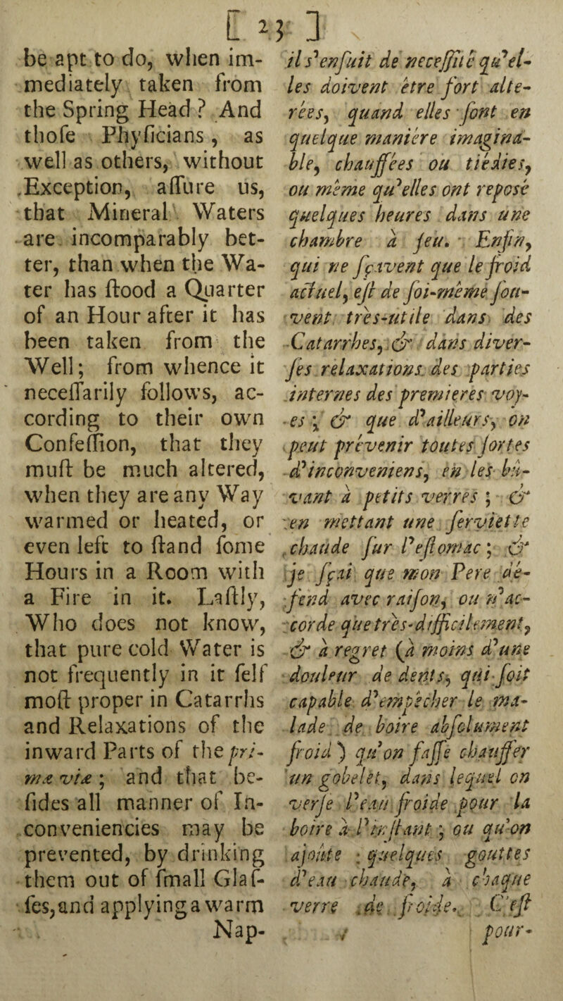 be apt to do, when im¬ mediately taken from the Spring Head ? And thofe Phvficians, as well as others, without Exception, allure us, that Mineral Waters are incomparably bet¬ ter, than when the Wa¬ ter has flood a Quarter of an Hour after it has been taken from the Well; from whence it neceflarily follows, ac¬ cording to their own Confefflon, that they muft be much altered, when they are any Way warmed or heated, or even left to ftand fome Hours in a Room with a Fire in it. Laftly, Who does not know, that pure cold Water is not frequently in it felf mod proper in Catarrhs and Relaxations of the inward Parts of thepri- wavu\ and that be- fides all manner of In- con veniencies may be prevented, by drinking them out of fmall Glaf- fes,and applyinga warm Nap- ils'enfuit de neceffitc qiPel- les doivent etre fort alte- rees, quand elles font en quelque manic re imagina¬ ble, chauffees ou tiedies, ou mrme qu* elles ont repose quelques heures dans une chambre a Jen, - Enjin, qtii tie ff ivent que le f oid aciuel, ejl de joi-meme Jon- vent tres-utile dans des Catarrhes,d dans diver- Jes relaxations, des parties internes des premieres voy- ■ es \ & que ddatlleurs, on pent prt venir toutes jortes d'inconvemens, en les fair vant a petits verres ; & tn mcttant une feryiette chaude fur Peflornac ; dr je ffrti que won Pere de¬ fend avec raifon, ou n'ac- corde que tres- dtfficilement9 dr d regret (Ji moms ddune douUur de dents, qui foit capable msec her le ma- lade de boire abfolument Jr aid ) qu on fajfe chauffer tin gobelet, dans lequel cn verje Pea// froide pour la boire dP enfant; ou qu on ajo/tte ; quelque s gout US d'eau chaude, a cbaque verve .de jrojfe,, C’efl