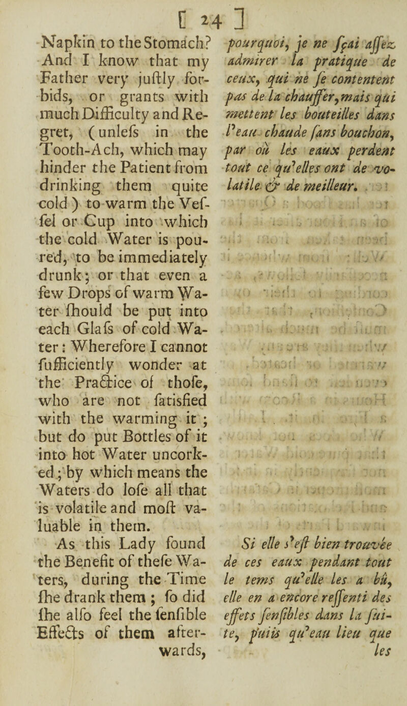 Napkin to theStomach? And I know that my Father very juftly for¬ bids, or grants with much Difficulty and Re¬ gret, (unlefs in the Tooth-Ach, which may hinder the Patient from drinking them quite cold ) to warm the Vef- fel or Cup into which the cold Water is pou¬ red, to be immediately drunk; or that even a few Drops of warm Wa¬ ter fhould be put into each Glafs of cold Wa¬ ter : Wherefore I cannot Efficiently wonder at the Praftice of thofe, who are not fatisfied with the warming it ; but do put Bottles of it into hot Water uncork¬ ed ; by which means the Waters do lofe all that is volatile and mofi: va¬ luable in them. As this Lady found the Benefit of thefe Wa¬ ters, during the Time fhe drank them ; fo did ihe alfo feel the ienfible Effects of them after¬ wards, pourquoi, je ne fpai ajjez, admirer la pratique de ceuxy qui ne Je contentent pas de la cbaujfer, mats qui mettent les bouteilles dans Peau chaude fans b ouch on, par oil les eaux per dent tout ce qu1 elle s ont de vo¬ latile cr de meilleur. 1,1/ f ru ' m 4 A \J ■ X i / / C ^ , V * ; . , Y • , ♦ • ,9 • / i f V .UK'*) >• if : J J •* . i ' * t >' * * i i ■ : ■ ‘ 1 • ' - i • > 1: / V,t! '> i1, i « 'J £1 - ■ ; L -1 ' l Si elle P ejl bien trouvee de ces eaux pendant tout le terns qu^elle les a bu^ elle en a encore reffenti des ejfets jenfibles dans la fui- tey piiiis qtPeau lieu que