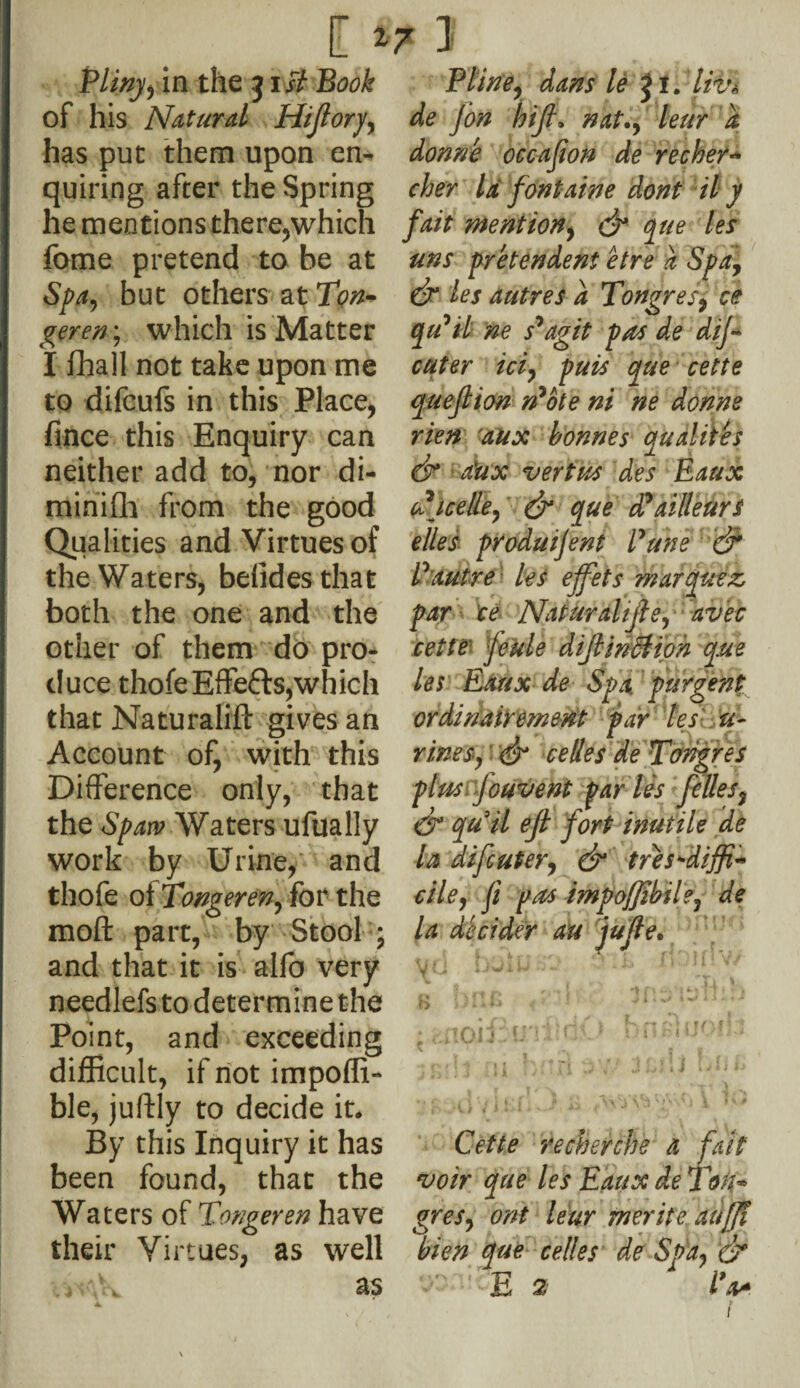 [ *7 1 Pliny y in the j iB Book of his Natural ITiJloryy has put them upon en¬ quiring after the Spring he mentions there,which fome pretend to be at Spa, but others at Ton- geren; which is Matter I fhall not take upon me to difcufs in this Place, fince this Enquiry can neither add to, nor di- minifh from the good Qualities and Virtues of the Waters, belidesthat both the one and the other of them do pro¬ duce thofe Effects, which that Naturalifl: gives an Account of, with this Difference only, that the Span? Waters ufually work by Urine, and thofe of Tongeren, for the molt part, by Stool ; and that it is alfo very needlefs to determine the Point, and exceeding difficult, if not impoffi- ble, juftly to decide it. By this Inquiry it has been found, that the Waters of Tongeren have their Virtues, as well j 'X as Pline, dans le J i. liv» de Jon h'tft» nat., leur a donne occajion de recher** cher la font aim dont il y fait mention, dr pie les uns pretendent etre a Spa, dr les autres a Tongres, ce qu'il ne s^agit pas de dij~ cuter ici, puis que cette quefiion ri*ote ni ne donne rien aux bonnes qualites & a'ux vert us des Eaux u icelle, dr que ddailleurs elles produijent Pune dr V autre les ejfets marquee par te Naturalise, avec cette Jeule dijtindtioh que les Eaux de Spa. pur gent ordinairemmt par les u- rinesy dr c elles de Tongres plus fouvent par les felles, dr quit ejl fort inutile de la difcuter, & tres*di$+ rile, fi pas impofjibiley de la decider an jujle* Vm iJ'mll w w *- ~ BJoiEu'iiidf> bn.s1uoib Cette recherche a fait voir que les Eaux de Tdk* gres, ont leur merite aujji bien que celles de Spa, dr -'-E 2 iV