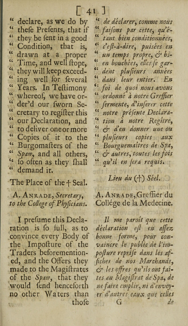 c< declare, as we do by u thefe Prefents, that if Ci they be fent in a good “ Condition, that is, “ drawn at- a proper cc Time, and well ftopt, “ they will keep exceed- “ ing well for feveral “ Years. In Teftimony “ whereof, we have or- u der’d our fworn Se- u cretary to regifter this “ our Declaration, and “ to deliver oneor more “ Copies of it to the “ Burgomafters of the “ Span?, and all others, <c fo often as they fhall “ demand it. The Place of the ff Seal. A. Anrade, Secretary, to the College of Phyfcians. I prefume this Decla¬ ration is fo full, as to convince every Body of the Impofture of the Traders beforemention- ed, and the Offers they made to the Magistrates of the Sp aw, that they would fend henceforth no other Waters than thofe “ de declarer, comme nous cc faifons par cette, que~ “ tant bien condittonnees, t: cefl-a-dire, puisees en *c un temps propre, & bi- “ en bouchees, elles fe gar- <c dent plufieurs annees <c dans leur entier. En Ci foi de quoi nous avons ct ordonn'e a not re Greffier 4 4 ferment e, d? infer er cette Ci not re prefer/te Declara- “ tion a notre Regitre, u & d*en donner une ott ct plufieurs copies aux “ Bourguemaitres de Spa, u cf autres, toutes les fois “ qu^il en jera requis. Lieu du (ff) Seel. ’• ; . i U i r * ■.\ ’ ? A. Anrade,Greffier du College de la Medecine. II me paroit que cette declaration ef en a (fez, bonne forme, pour con- vaincre le public de l'i?n- pofure reprife dans les af fiches de nos Marchands, & les offres qtdtls ontfai- tes au Magif rat deSpa, dfe ne faire emplir, d’envoy- er $ autres eaux que cedes G dfe