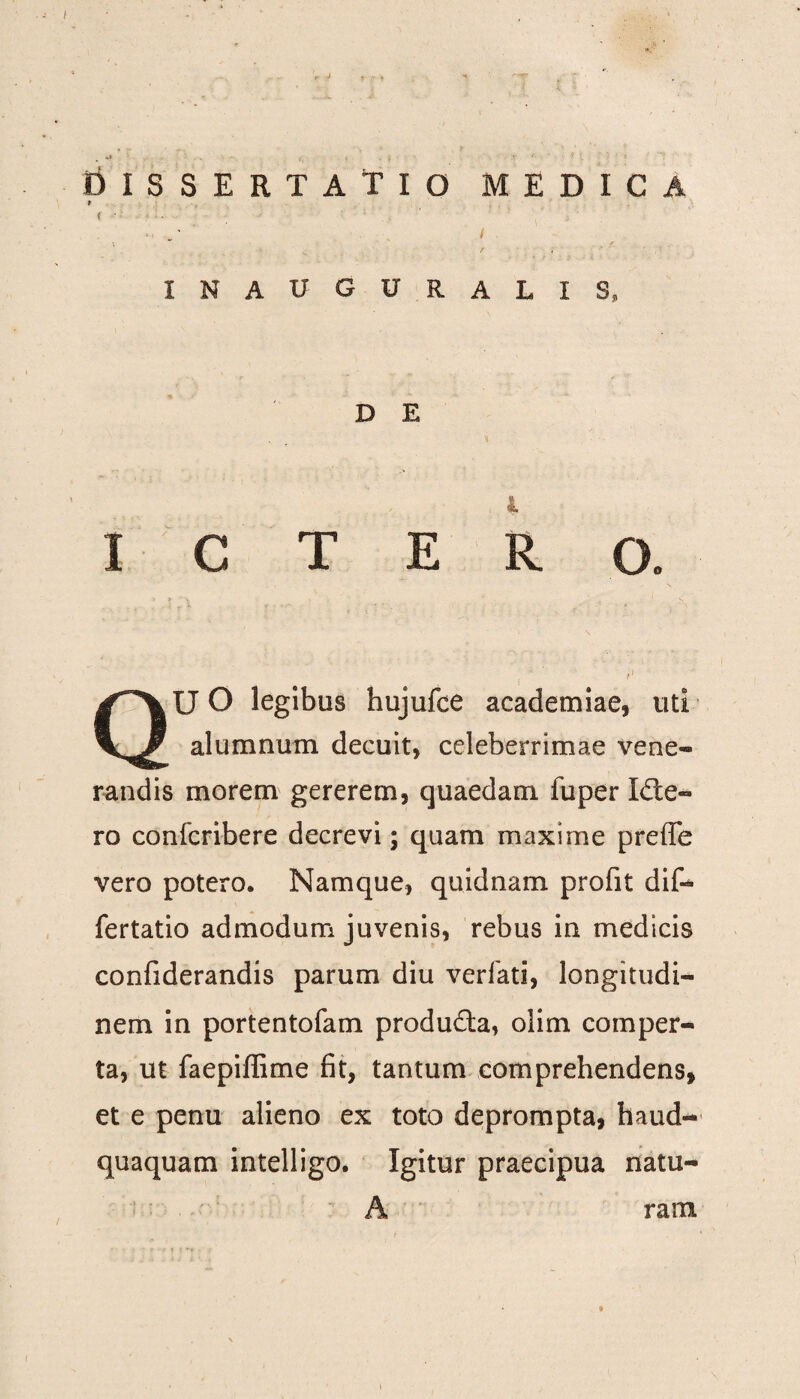 DISSERTATIO MEDICA / INAUGU RALIS* D E l ICTERO. U O legibus hujufce academiae, uti alumnum decuit, celeberrimae vene¬ randis morem gererem, quaedam fuper Icte¬ ro confcribere decrevi; quam maxime preffe vero potero. Namque, quidnam profit dif- fertatio admodum juvenis, rebus in medicis confiderandis parum diu verfati, longitudi¬ nem in portentofam produda, olim comper¬ ta, ut faepiflime fit, tantum comprehendens, et e penu alieno ex toto deprompta, haud- quaquam intelligo. Igitur praecipua natu¬ A ram