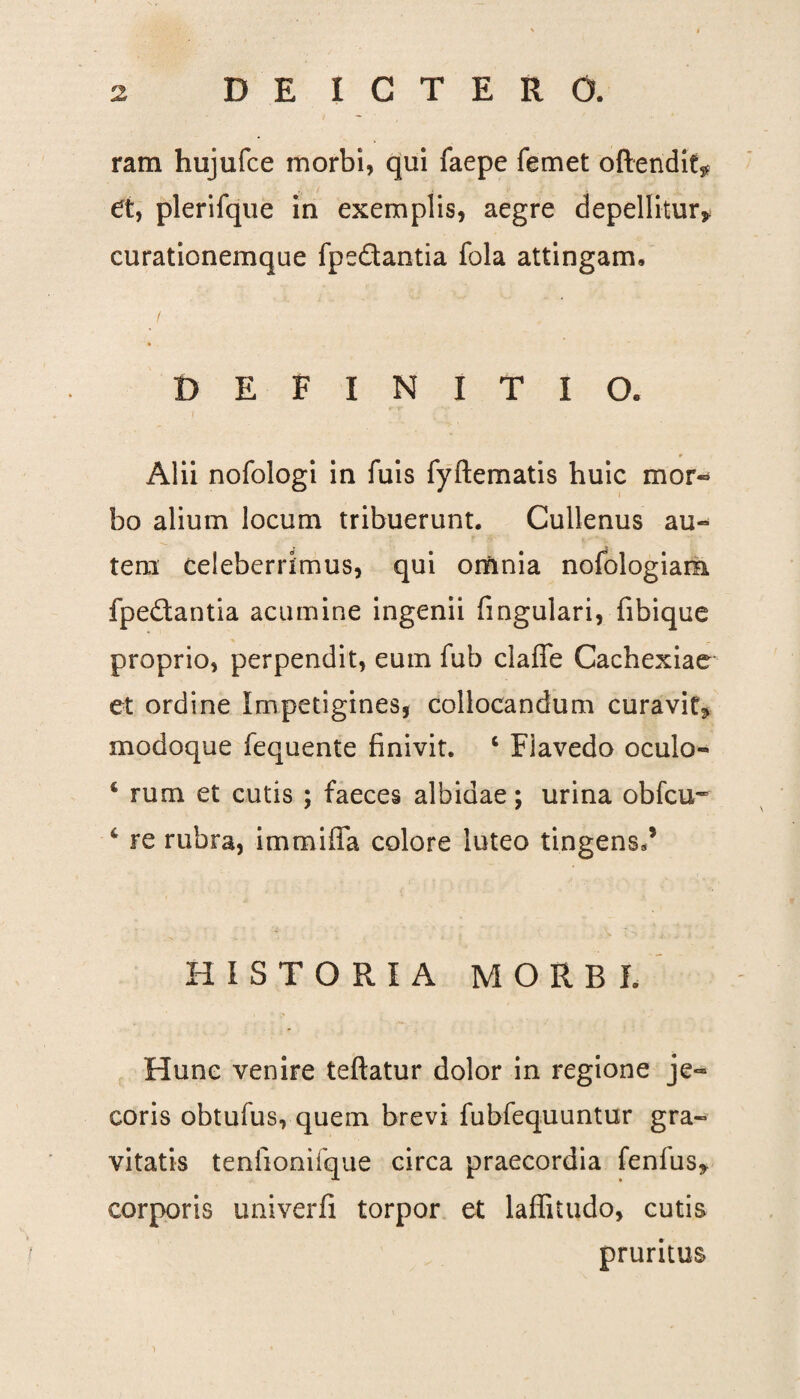 ram hujufce morbi, qui faepe femet oftendit* et, plerifque in exemplis, aegre depellitur* curationemque fpe&antia fola attingam. DEFINITIO. Alii nofologi in luis fyftematis huic mor¬ bo alium locum tribuerunt. Cullenus au¬ tem celeberrimus, qui omnia nofologiam. fpeftantia acumine ingenii lingulari, fibique proprio, perpendit, eum fub claffe Cachexiae et ordine Impetigines, collocandum curavit* modoque fequente finivit. ‘ Fiavedo oculo- 4 rum et cutis ; faeces albidae; urina obfcu- 6 re rubra, immiffa colore luteo tingens/ HISTORIA MORBI. Hunc venire teftatur dolor in regione je¬ coris obtufus, quem brevi fubfequuntur gra¬ vitatis tenlionifque circa praecordia fenfus* corporis univerfi torpor et laffitudo, cutis pruritus