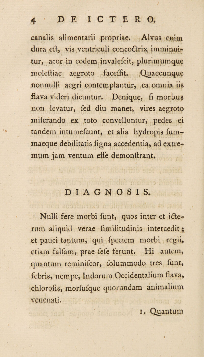 canalis alimentarii propriae. Alvus enim dura eft, vis ventriculi conco&rix imminui- tur, acor in eodem invalefcit, plurimumque moleftiae aegroto faceffit. .Quaecunque nonnulli aegri contemplantur, ea omnia iis flava videri dicuntur. Denique, fi morbus non levatur, fed diu manet, vires aegroto miferando ex toto convelluntur, pedes ei i tandem inturnefcunt, et alia hydropis fum- maeque debilitatis figna accedentia, ad extre¬ mum jam ventum effe demonftraut. DIAGNOSIS. Nulli fere morbi funt, quos inter et i£te« rum aliquid verae fimiiitudinis intercedit; et pauci tantum, qui fpeciem morbi regii, etiam falfam, prae fefe ferunt. Hi autem, quantum reminifcor, iolummodo tres funt, febris, nempe, Indorum Occidentalium flava, chlorofis, morfufque quorundam animalium venenati, i. Quantum