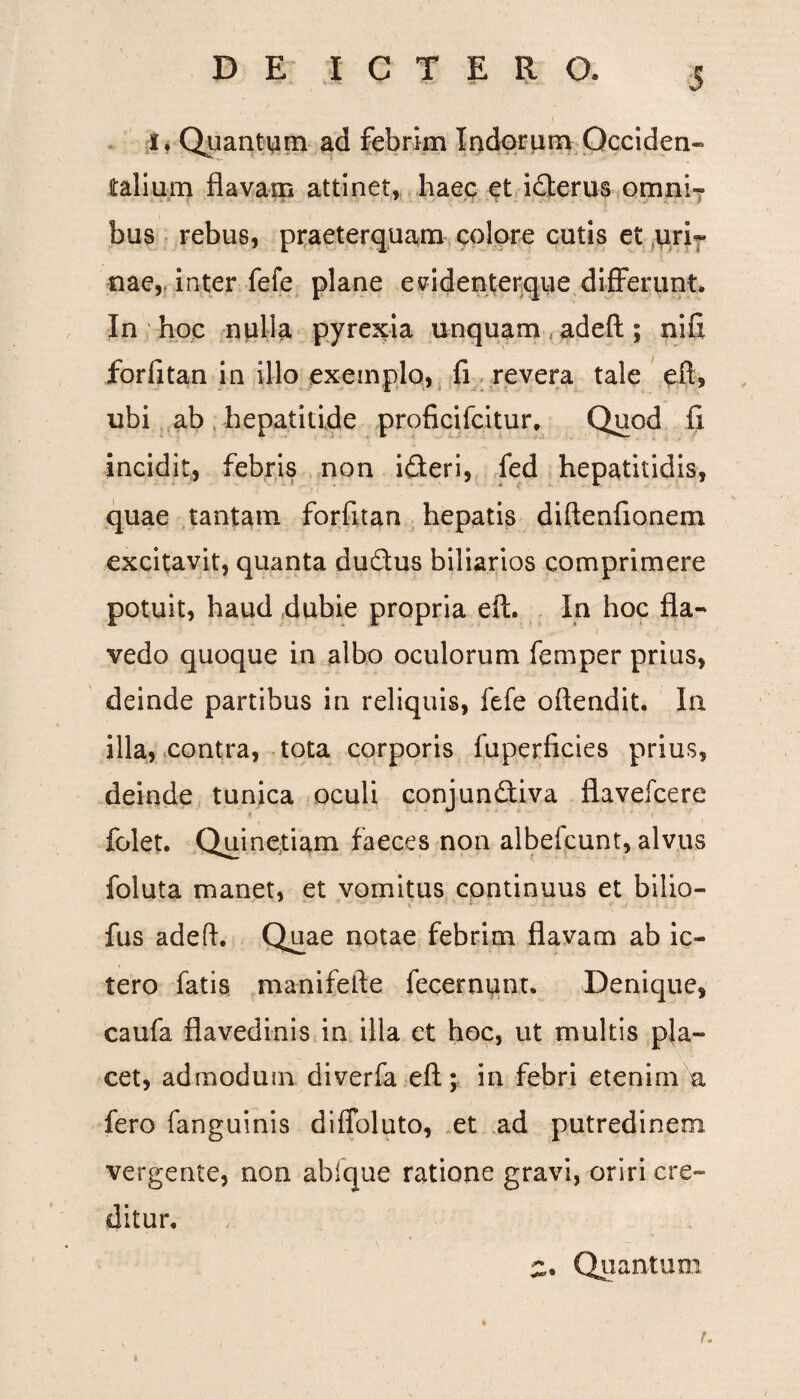 I. Quantum ad febrim Indorum Occiden¬ talium flavam attinet, haec et i£terus omni¬ bus rebus, praeterquam colore cutis et uri¬ nae, inter fefe plane evidenterque differunt. In hoc nulia pyrexia unquam ad eft; nifi forfitan in illo exemplo, fi revera tale eft, ubi ab hepatitide proficifcitur. Quod fi incidit, febris non i&eri, fed hepatitidis, quae tantam forfitan hepatis diftenfionem excitavit, quanta dudus biliarios comprimere potuit, haud dubie propria eft. In hoc fla- I ~ r - •* . ' 1 - i '■ *'  1 '* vedo quoque in albo oculorum femper prius, deinde partibus in reliquis, fefe oftendit. In illa, contra, tota corporis fuperficies prius, deinde tunica oculi conjundtiva flavefcere folet. Quinetiam faeces non albefcunt, alvus foluta manet, et vomitus continuus et bilio- fus adeft. Quae notae febrim flavam ab ic¬ tero fatis manifefte fecernunt. Denique, caufa flavedinis in illa et hoc, ut multis pla¬ cet, admodum diverfa eft; in febri etenim u fero fanguinis diffoluto, et ad putredinem vergente, non abfque ratione gravi, oriri cre¬ ditur. u i