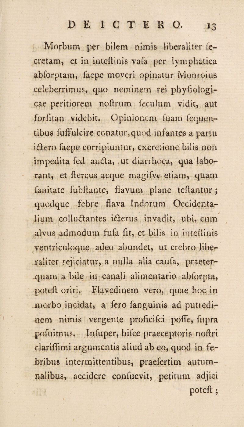 Morbum per bilem nimis iiberaliter (e- eretam, et in inteftinis vafa per lymphatica abforptam, faepe moveri opinatur Monroius celeberrimus, quo neminem rei phyfiologi- cae peritiorem noftrum feculum vidit, aut forfitan videbit. Opinionem fuam fe que ri¬ tibus fuftulcire conatur,quod infantes a partu idero faepe corripiuntur, excretione bilis non impedita fed auda, ut diarrhoea, qua labo¬ rant, et ftercus aeque magifve etiam, quam fanitate fubftante, flavum plane teftantur; quodque febre flava Indorum Occidenta¬ lium colludantes iderus invadit, ubi, cum alvus admodum fufa fit, et bilis in inteftinis ventriculoque adeo abundet, ut crebro libe— raliter rejiciatur, a nulla alia caufa, praeter¬ quam a bile in canali alimentario abforpta, poteft oriri. Flavedinem vero, quae hoc in morbo incidat, a fero fanguinis ad putredi¬ nem nimis vergente proficifci pofle, fupra pofuimus, Infuper, hifce praeceptoris noftri clariflimi argumentis aliud ab eo, quod in fe¬ bribus intermittentibus, praefertim autum¬ nalibus, accidere confuevit, petitum adjici poteft; /