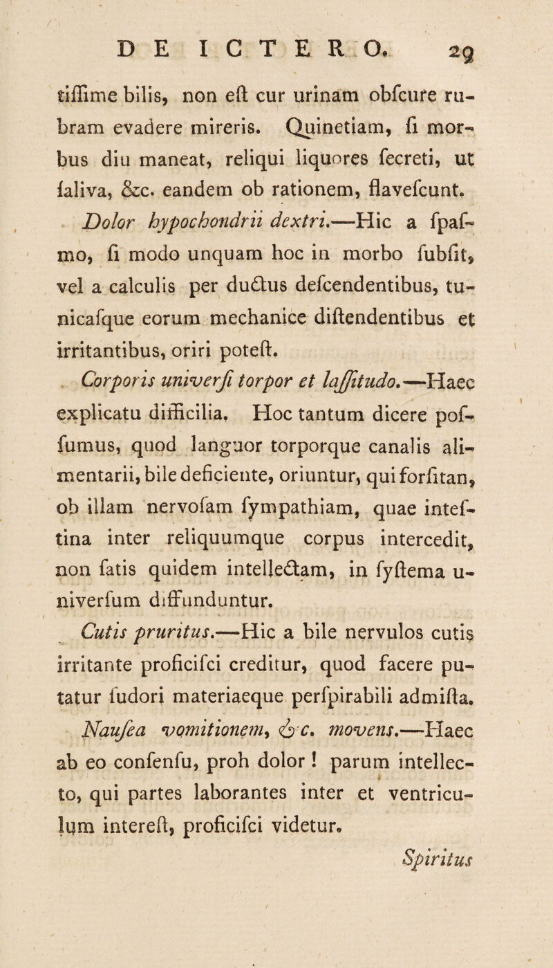 tiffime bilis, non eft cur urinam obfcure ru¬ bram evadere mireris. Quinetiam, fi mor¬ bus diu maneat, reliqui liquores fecreti, ut laliva, &c. eandem ob rationem, flavefcunt. Dolor hypochondrii dextri.—Hic a fpaf- mo, fi modo unquam hoc in morbo fubfit, vel a calculis per dudus defcendentibus, tu- nicafque eorum mechanice diftendentibus et irritantibus, oriri poteft. Corporis univerfi torpor et laffitudo.—Haec explicatu difficilia. Hoc tantum dicere pof- fumus, quod languor torporque canalis ali¬ mentarii, bile deficiente, oriuntur, quiforfitan, ob illam nervofam fympathiam, quae intef- tina inter reliquumque corpus intercedit, non fatis quidem intellectam, in fyftema u- niverfum diffunduntur. Cutis pruritus.—Hic a bile nervulos cutis irritante proficifci creditur, quod facere pu¬ tatur fudori materiacque perfpirabili ad mi fi a. Naufea vomitionem, &c. movens.—Haec ab eo confenfu, proh dolor! parum intellec¬ to, qui partes laborantes inter et ventricu¬ lum intereft, proficifci videtur» Spiritus