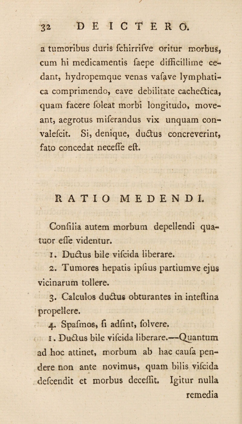 / a tumoribus duris fchirrifve oritur morbus* cum hi medicamentis faepe difficillime ce¬ dant, hydropemque venas vafave lymphati¬ ca comprimendo, eave debilitate cacheftica, quam facere foleat morbi longitudo, move¬ ant, aegrotus miferandus vix unquam con- vaiefcit. Si, denique, du&us concreverint, fato concedat neceffe eft. RATIO MEDENDI. v • Confilia autem morbum depellendi qua- tuor effe videntur. 1. Dudtus bile vifcida liberare. 2. Tumores hepatis iplius partiumve ejus vicinarum tollere. 3. Calculos dudus obturantes in inteftina propellere. 4. Spafrnos, fi adfmt, folvere. 1. Dudtus bile vifcida liberare.—Quantum ad hoc attinet, morbum ab hac caufa pen¬ dere non ante novimus, quam bilis vifcida defcendit et morbus deceffit. Igitur nulla remedia