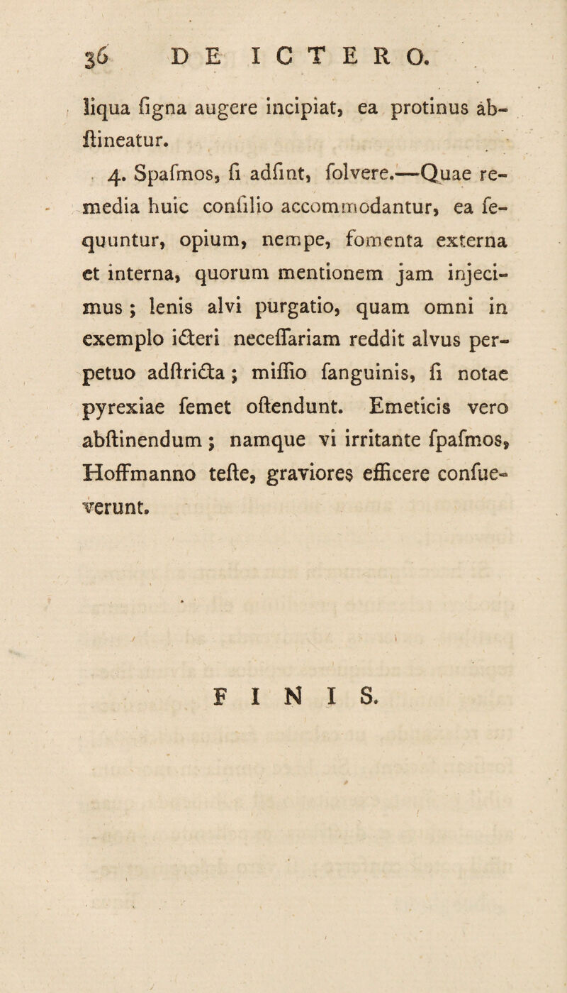 liqua figna augere incipiat, ea protinus ab- ftineatur. 4. Spafmos, fi adfint, folvere.—Quae re¬ media huic coniilio accommodantur, ea fe- quuntur, opium, nempe, fomenta externa et interna, quorum mentionem jam injeci¬ mus ; lenis alvi purgatio, quam omni in exemplo i&eri neceffariam reddit alvus per¬ petuo adftri&a; miffio fanguinis, fi notae pyrexiae femet oftendunt. Emeticis vero abftinendum ; namque vi irritante fpafmos, Hoffmanno tefte, graviores efficere confue- verunt. ./ i FINIS.