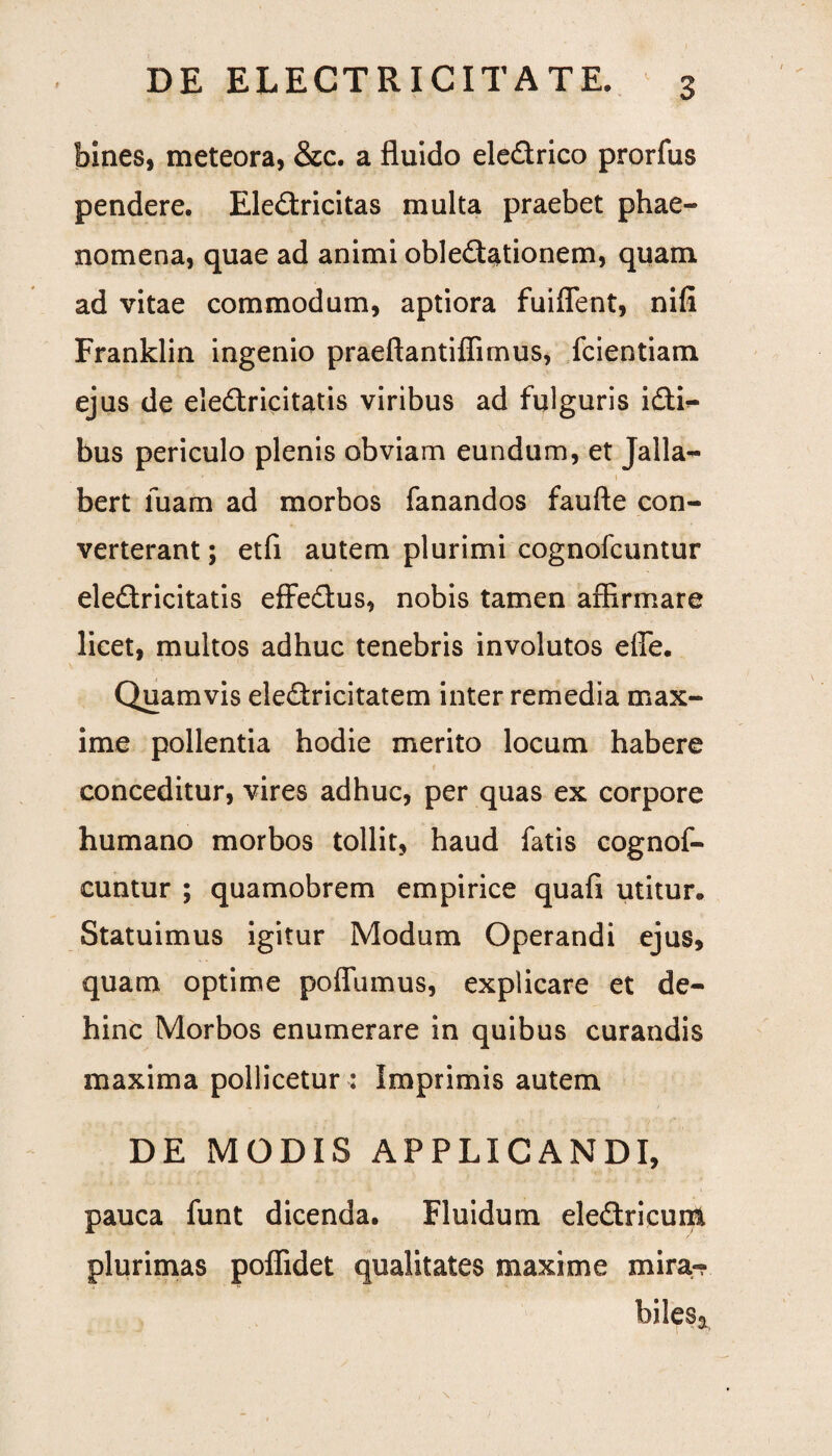 bines, meteora, &c. a fluido eledrico prorfus pendere. Eledricitas multa praebet phae¬ nomena, quae ad animi obledationem, quam ad vitae commodum, aptiora fuiflent, nili Franklin ingenio praeftantiffimus, fcientiam ejus de eledricitatis viribus ad fulguris idi^ bus periculo plenis obviam eundum, et Jalla- bert luam ad morbos fanandos faufte con¬ verterant ; etfi autem plurimi cognofcuntur eledricitatis effedus, nobis tamen affirmare licet, multos adhuc tenebris involutos effe. Quamvis eledricitatem inter remedia max¬ ime pollentia hodie merito locum habere conceditur, vires adhuc, per quas ex corpore humano morbos tollit, haud fatis cognof¬ cuntur ; quamobrem empirice quafi utitur. Statuimus igitur Modum Operandi ejus, quam optime poflumus, explicare et de¬ hinc Morbos enumerare in quibus curandis maxima pollicetur : Imprimis autem DE MODIS APPLICANDI, pauca funt dicenda. Fluidum eledricuni plurimas poflidet qualitates maxime mira- bilesa