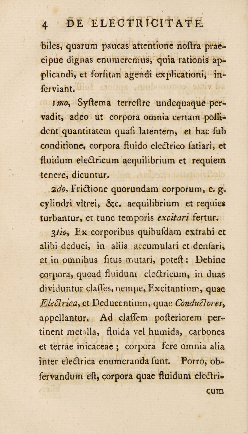 biles, quarum paucas attentione noftra prae¬ cipue dignas enumeremus, quia rationis ap¬ plicandi, et forfitan agendi explicationi, in- ferviant. i mo, Syftema terreftre undequaque per¬ vadit, adeo ut corpora omnia certam poffi- dent quantitatem quafi latentem, et hac fub conditione, corpora fluido ele£trico fatiari, et fluidum eledricum aequilibrium et requiem tenere, dicuntur. 2d$, Fridione quorundam corporum, e. g. cylindri vitrei, &cc, aequilibrium et requies turbantur, et tunc temporis excitari fertur. 3iioy Ex corporibus quibufdam extrahi et alibi deduci, in aliis accumulari et denfari» et in omnibus fitus mutari, poteft: Dehinc corpora, quoad fluidum ele&ricum, in duas dividuntur clafles, nempe, Excitantium, quae jEleflrica, et Deducentium, quae Condu flores, appellantur. Ad claffem pofleriorem per¬ tinent metdla, fluida vel humida, carbones et terrae micaceae ; corpora fere omnia alia inter eledtrica enumeranda funt. Porro, ob- fervandum eft, corpora quae fluidum ele£tri- cum