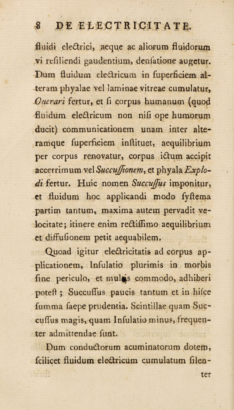 fluidi eledrici, aeque ac aliorum fluidorum vi refiliendi gaudentium, denfatione augetur. Dum fluidum electricum in fuperfieiem al¬ teram phyalae vel laminae vitreae cumulatur, Onerari fertur, et fi corpus humanum (quod fluidum eledricum non nifi ope humorum ducit) communicationem unam inter alte- ramque fuperfieiem inftituet, aequilibrium per corpus renovatur, corpus idum accipit accerrimum vel SuccuJJionem, et phyala Explo¬ di fertur. Huic nomen Succujfus imponitur, et fluidum hoc applicandi modo fyftema partim tantum, maxima autem pervadit ve¬ locitate; itinere enim redifiimo aequilibrium et diffufionem petit aequabilem. Quoad igitur eledricitatis ad corpus ap¬ plicationem, lnfulatio plurimis in morbis fine periculo, et mul*s commodo, adhiberi poteft ; Succuflus paucis tantum et in hifce fumma faepe prudentia. Scintillae quam Suc- cuffus magis, quam lnfulatio minus, frequen¬ ter admittendae funt. Dum condudorum acuminatorum dotem, fcilicet fluidum eledricum cumulatum fiden¬ ter