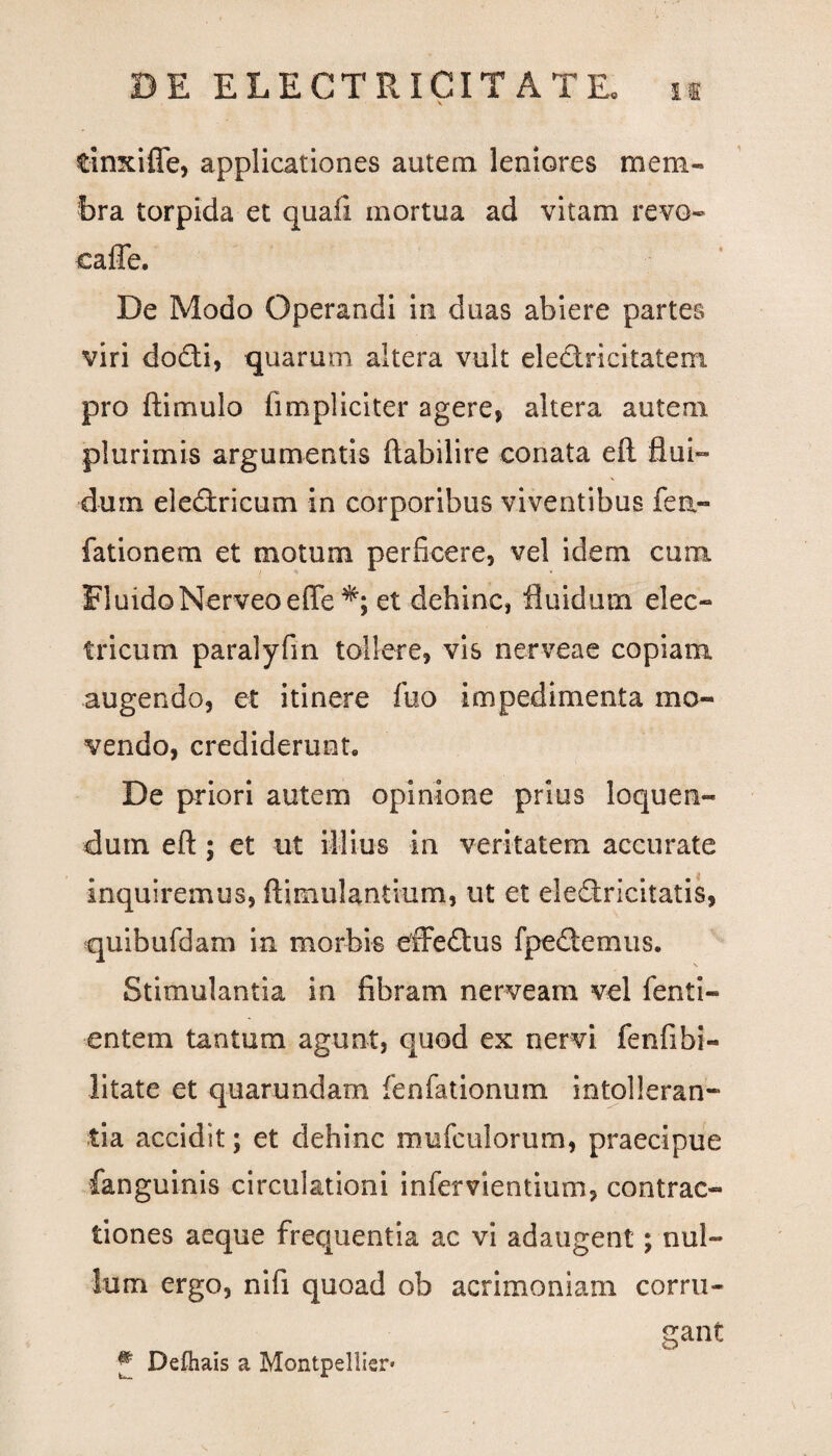 tinxifle, applicationes autem leniores mem¬ bra torpida et quafi mortua ad vitam revo- caffe. De Modo Operandi in duas abiere partes viri dodi, quarum altera vult eledricitatem pro ftimulo (impliciter agere, altera autem plurimis argumentis ftabilire conata eft flui¬ dum. eledricum in corporibus viventibus fen- fationem et motum perficere, vel idem cum FluidoNerveoeffe et dehinc, fluidum elec- tricum paralyfin tollere, vis nerveae copiam augendo, et itinere fuo impedimenta mo¬ vendo, crediderunt. De priori autem opinione prius loquen¬ dum eft; et ut illius in veritatem accurate inquiremus, ftimulantium, ut et eledricitatis, quibufdam in morbis effedus fpedemus. Stimulantia in fibram nerveam vel fenti- entem tantum agunt, quod ex nervi fenfibi- litate et quarundam fenfationum intolleran- tia accidit; et dehinc mufcillorum, praecipue fanguinis circulationi infervientium, contrac¬ tiones aeque frequentia ac vi adaugent; nul¬ lum ergo, nifi quoad ob acrimoniam corni- Defhais a Montpellier- gant