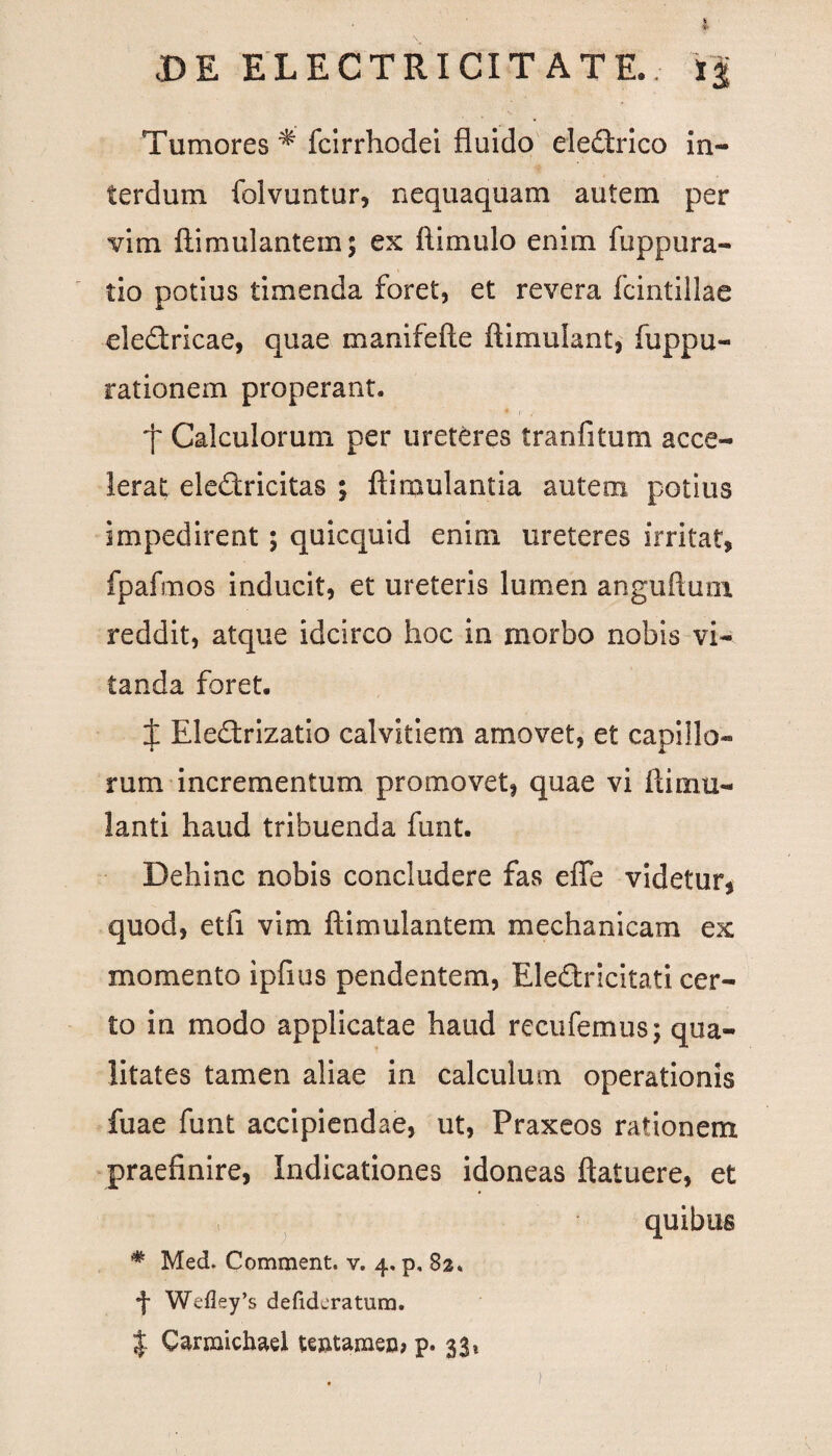 DE ELECTRICIT ATE.; i| Tumores *' fcirrhodei fluido eledrico in¬ terdum folvuntur, nequaquam autem per vim ftimulantem; ex ftimulo enim fuppura- tio potius timenda foret, et revera fcintillae eledricae, quae manifefte ftimulant, fuppu- rationem properant. f Calculorum per ureteres tranfitum acce¬ lerat eledricitas ; ftimulantia autem potius impedirent; quicquid enim ureteres irritat» fpafmos inducit, et ureteris lumen anguftum reddit, atque idcirco hoc in morbo nobis vi¬ tanda foret. X Eledrizatio calvitiem amovet, et capillo¬ rum incrementum promovet, quae vi ftimu- lanti haud tribuenda funt. Dehinc nobis concludere fas efte videtur, quod, etfi vim ftimulantem mechanicam ex momento ipfius pendentem, Eledricitati cer¬ to in modo applicatae haud recufemus; qua¬ litates tamen aliae in calculum operationis fuae funt accipiendae, ut, Praxeos rationem praefinire, Indicationes idoneas ftatuere, et , quibus * Med. Comment. v. 4, p, 82* f Wefley’s defidcratum. $ Carmichael teatanaeo? p. 33*