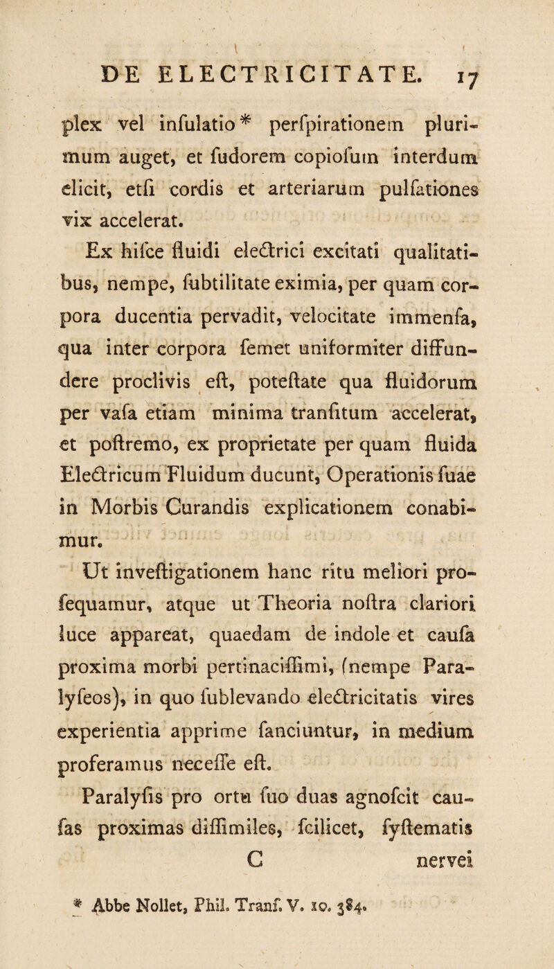 plex vel infulatio* perfpirationem pluri¬ mum auget, et fudorem copiolutn interdum elicit, etfi cordis et arteriarum pulfationes vix accelerat. Ex hifce fluidi eledrici excitati qualitati¬ bus, nempe, fubtilitate eximia, per quam cor¬ pora ducentia pervadit, velocitate immenfa, qua inter corpora femet uniformiter diffun¬ dere proclivis eft, poteftate qua fluidorum per vafa etiam minima tranfitum accelerat, et poftremo, ex proprietate per quam fluida Eledricum Fluidum ducunt, Operationis fuae in Morbis Curandis explicationem conabi¬ mur. Ut inveftigationem hanc ritu meliori pro- fequamur, atque ut Theoria noftra clariori luce appareat, quaedam de indole et caufa proxima morbi pertinaciffimi, fnempe Para- lyfeos), in quo lublevando eledricitatis vires experientia apprime fanciuntur, in medium proferamus neceffe eft. Paralyfis pro ortu fuo duas agnofcit cau- fas proximas diflimiles, fcilicet, fyftematis C nervei # Abbe Nollet, FhiL Tranf. V. xo. 384.