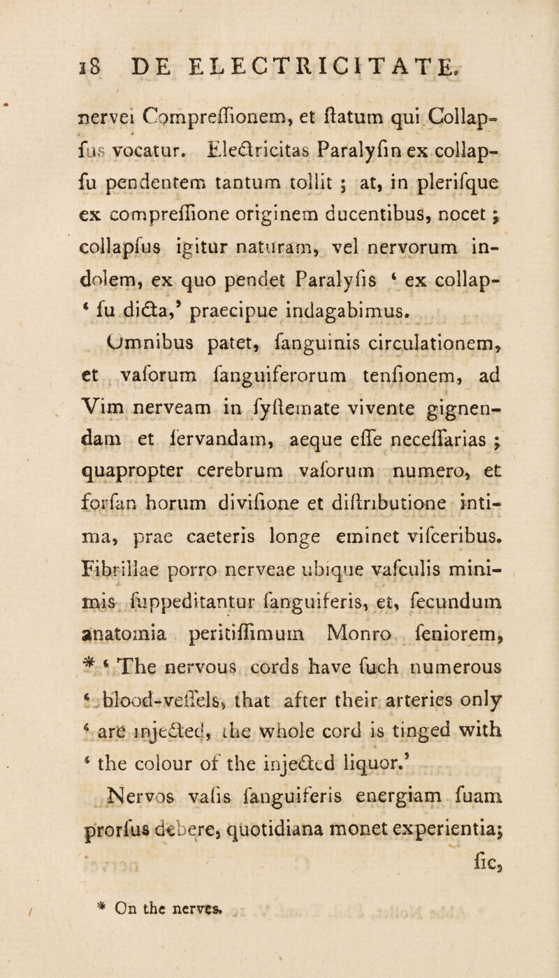 nervei Oompreffionem, et flatum qui Collap- fus vocatur. Eledricitas Paralyfin ex collap- fu pendentem tantum tollit ; at, in plerifque ex compreflione originem ducentibus, nocet \ collapfus igitur naturam, vel nervorum in¬ dolem, ex quo pendet Paralyfis 4 ex collap- 4 fu dida,5 praecipue indagabimus. Omnibus patet, fanguinis circulationem, et vaforum fanguiferorum tenfionem, ad Vim nerveam in fyftemate vivente gignen¬ dam et iervandam, aeque effe neceffarias ; quapropter cerebrum vaforum numero, et forfan horum divifione et diflributione inti¬ ma, prae caeteris longe eminet vifceribus. Fibrillae porro nerveae ubique vafculis mini¬ mis fuppeditantur fanguiferis, et, fecundum anatoznia peritiffimum Monro feniorem, * 4 The nervous cords have fuch numerous 4 blood-veffels, that after their arteries only 4 are injeded, the whole cord is tin-ged with 4 the colour of the injeded liquor.5 Nervos vafis fanguiferis energiam fuam. i prorlus deberes quotidiana monet experientia; fic5 * On the nerves»