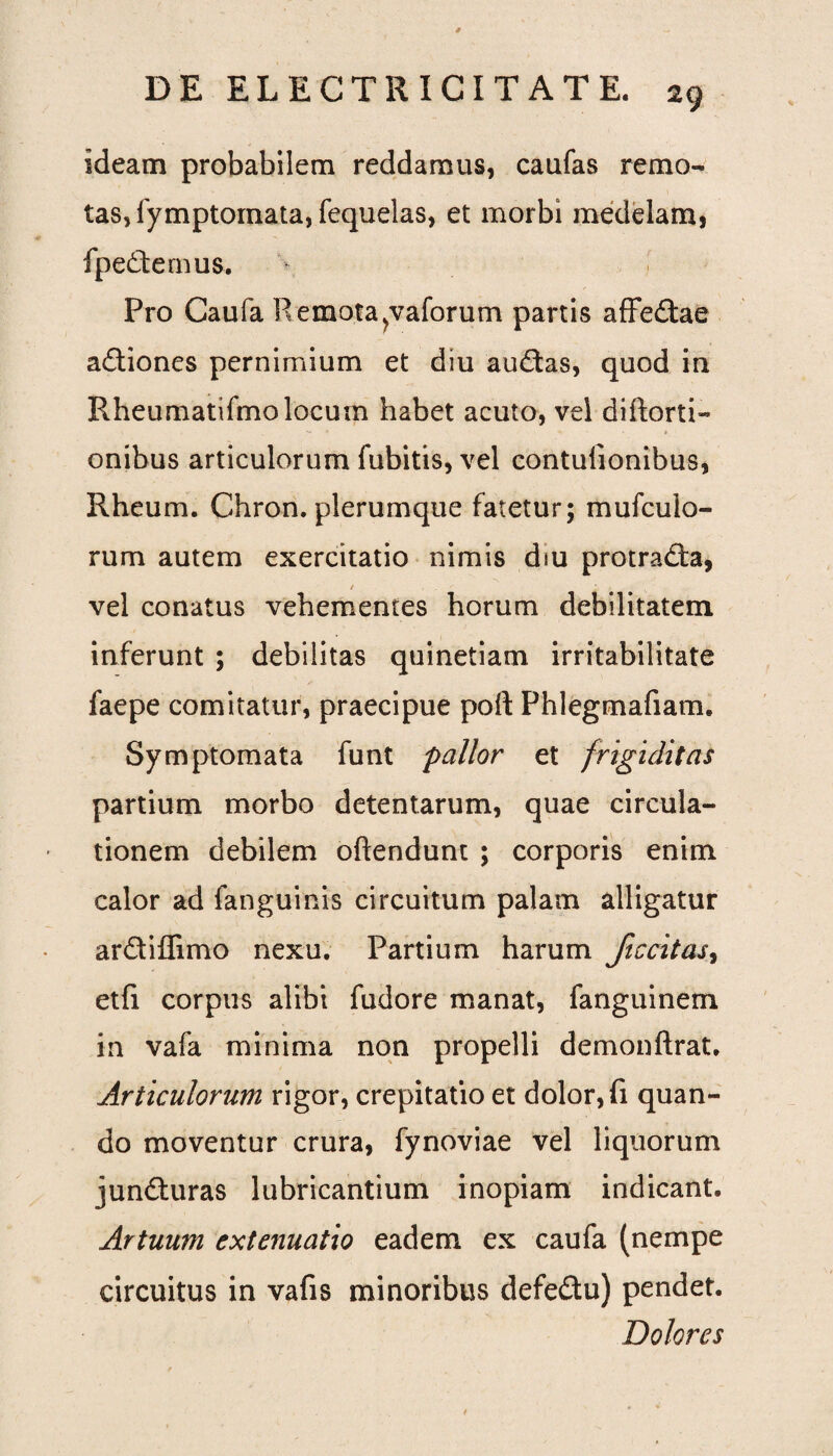 ideam probabilem reddamus, caufas remo¬ tas, fymptornata, fequelas, et morbi medelam, fpe&emus. Pro Caufa R emota^vaforum partis affe&ae adliones pernimium et diu audias, quod in Rheumatifmolocum habet acuto, vel diftorti- onibus articulorum fubitis, vel contulionibus, Rheum. Chron. plerumque fatetur; mufculo- rum autem exercitatio nimis diu protracta, vel conatus vehementes horum debilitatem inferunt ; debilitas quinetiam irritabilitate faepe comitatur, praecipue poft Phlegmafiam. Symptomata funt pallor et frigiditas partium morbo detentarum, quae circula¬ tionem debilem oftendunt ; corporis enim calor ad fanguinis circuitum palam alligatur ardtiffimo nexu. Partium harum ficcitas, etfi corpus alibi fudore manat, fanguinem in vafa minima non propelli demonftrat. Articulorum rigor, crepitatio et dolor, fi quan¬ do moventur crura, fynoviae vel liquorum juncturas lubricantium inopiam indicant. Artuum extenuatio eadem ex caufa (nempe circuitus in vafis minoribus defe&u) pendet. Dolores