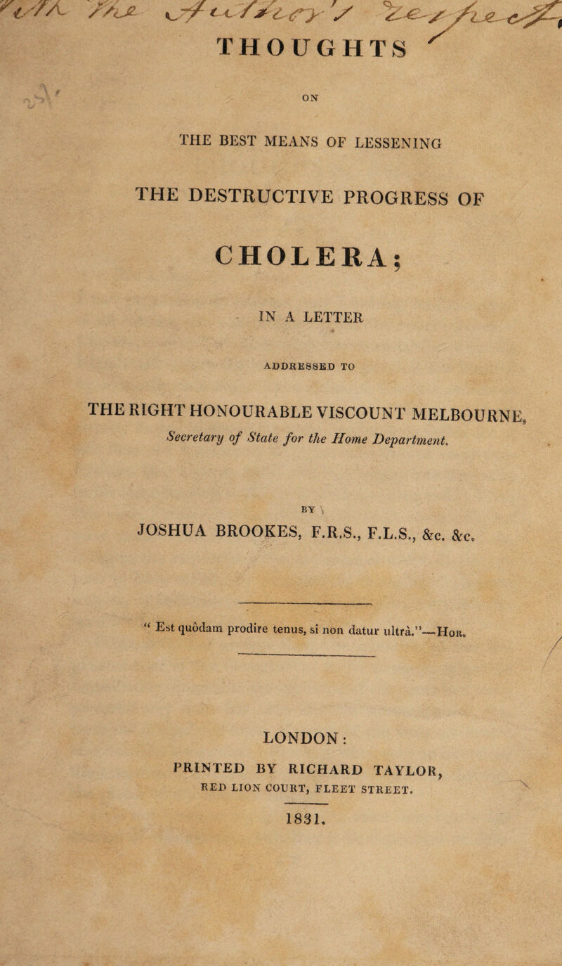 ^ '/X /y<jL u THOUGHTS ^ ON THE BEST MEANS OF LESSENING THE DESTRUCTIVE PROGRESS OF CHOLERA; IN A LETTER * ADDRESSED TO THE RIGHT HONOURABLE VISCOUNT MELBOURNE $ Secretary of State for the Home Department. BY JOSHUA BROOKES, F.R.S., F.L.S., &c. &c« “ Estquodam prodife tcnus, si non datur ultra.”—Hon. / LONDON: PRINTED BY RICHARD TAYLOR, RED LION COURT, FLEET STREET, 1831,