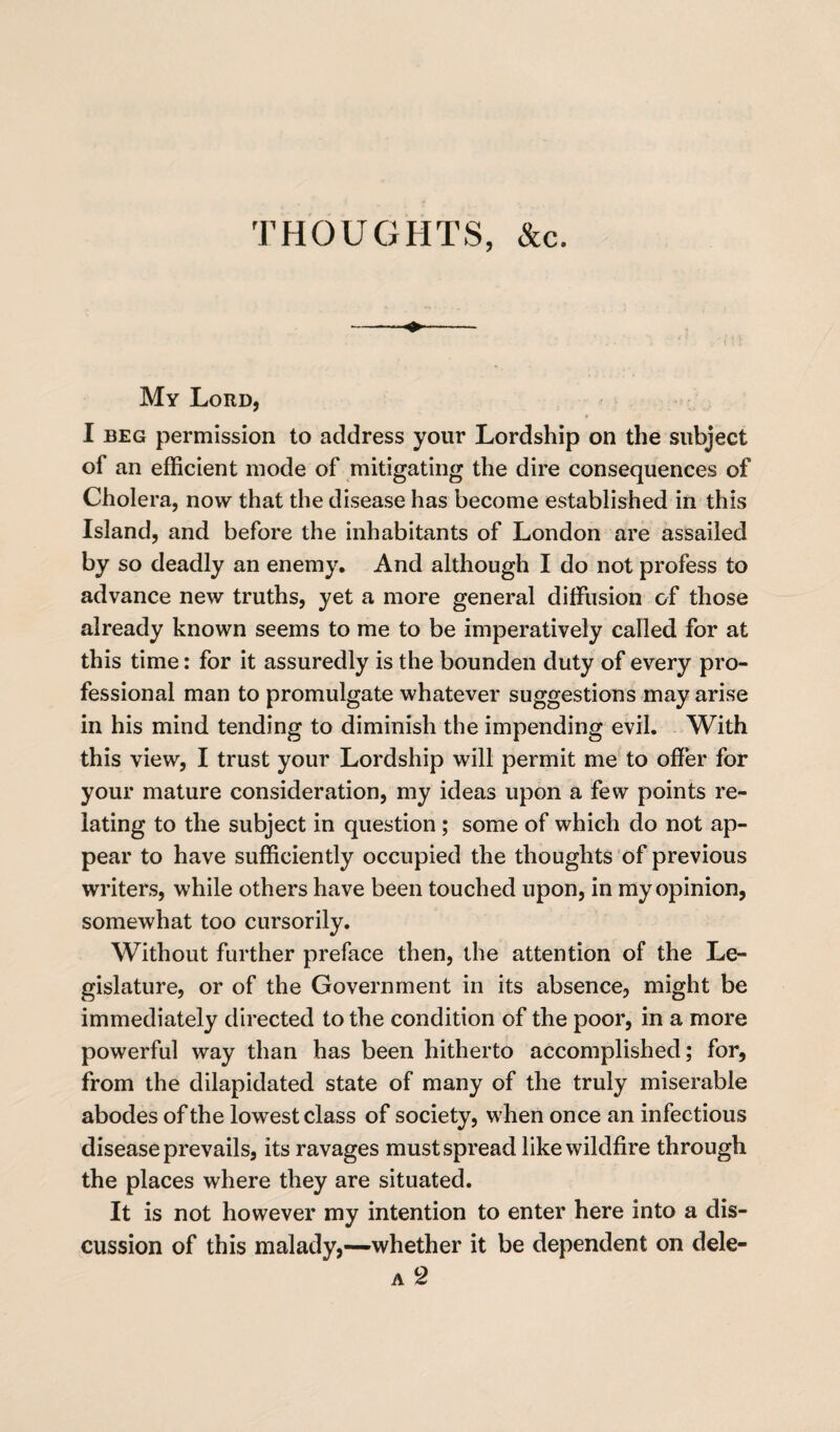 THOUGHTS, &c. My Lord, I beg permission to address your Lordship on the subject of an efficient mode of mitigating the dire consequences of Cholera, now that the disease has become established in this Island, and before the inhabitants of London are assailed by so deadly an enemy. And although I do not profess to advance new truths, yet a more general diffusion of those already known seems to me to be imperatively called for at this time: for it assuredly is the bounden duty of every pro¬ fessional man to promulgate whatever suggestions may arise in his mind tending to diminish the impending evil. With this view, I trust your Lordship will permit me to offer for your mature consideration, my ideas upon a few points re¬ lating to the subject in question ; some of which do not ap¬ pear to have sufficiently occupied the thoughts of previous writers, while others have been touched upon, in my opinion, somewhat too cursorily. Without further preface then, the attention of the Le¬ gislature, or of the Government in its absence, might be immediately directed to the condition of the poor, in a more powerful way than has been hitherto accomplished; for, from the dilapidated state of many of the truly miserable abodes of the lowest class of society, when once an infectious disease prevails, its ravages must spread like wildfire through the places where they are situated. It is not however my intention to enter here into a dis¬ cussion of this malady,—whether it be dependent on dele- a 2