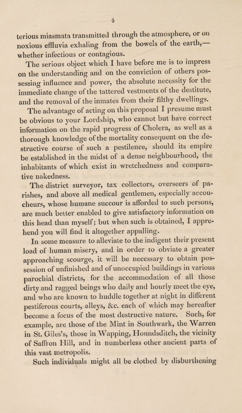 terious miasmata transmitted through the atmosphere, 01 on noxious effluvia exhaling from the bowels of the earth, whether infectious or contagious. The serious object which I have before me is to impress on the understanding and on the conviction of others pos¬ sessing influence and power, the absolute necessity foi the immediate change of the tattered vestments of the destitute, and the removal of the inmates from their filthy dwellings. The advantage of acting on this proposal I presume must be obvious to your Lordship, who cannot but have collect information on the rapid progress of Choi era, as well as a thorough knowledge of the mortality consequent on the de¬ structive course of such a pestilence, should its empire be established in the midst of a dense neighbourhood, the inhabitants of which exist in wretchedness and compara¬ tive nakedness. The district surveyor, tax collectors, overseers of pa¬ rishes, and above all medical gentlemen, especially accou¬ cheurs, whose humane succour is afforded to such persons, are much better enabled to give satisfactory information on this head than myself; but when such is obtained, I appre¬ hend you will find it altogether appalling. In some measure to alleviate to the indigent their present load of human misery, and in order to obviate a greater approaching scourge, it will be necessary to obtain pos¬ session of unfinished and of unoccupied buildings in various parochial districts, for the accommodation of all those dirty and ragged beings who daily and hourly meet the eye, and who are known to huddle together at night in different pestiferous courts, alleys, &c. each of which may hereafter become a focus of the most destructive nature. Such, for example, are those of the Mint in Southwark, the Warren in St. Giles’s, those in Wapping, Houndsditch, the vicinity of Saffron Hill, and in numberless other ancient parts of this vast metropolis. Such individuals might all be clothed by disburdening