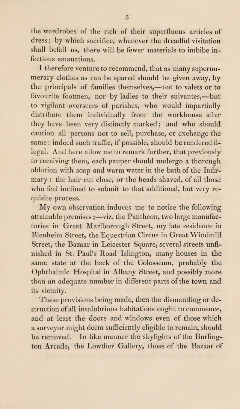 the wardrobes of the rich of their superfluous articles of dress ; by which sacrifice, whenever the dreadful visitation shall befall us, there will be fewer materials to imbibe in¬ fectious emanations. I therefore venture to recommend, that as many supernu¬ merary clothes as can be spared should be given away, by the principals of families themselves,—not to valets or to favourite footmen, nor by ladies to their suivantes,—but to vigilant overseers of parishes, who would impartially distribute them individually from the workhouse after they have been very distinctly marked; and who should caution all persons not to sell, purchase, or exchange the same: indeed such traffic, if possible, should be rendered il¬ legal. And here allow’ me to remark further, that previously to receiving them, each pauper should undergo a thorough ablution with soap and warm water in the bath of the Infir¬ mary : the hair cut close, or the heads shaved, of all those who feel inclined to submit to that additional, but very re¬ quisite process. My own observation induces me to notice the following attainable premises ;—viz. the Pantheon, two large manufac¬ tories in Great Marlborough Street, my late residence in Blenheim Street, the Equestrian Circus in Great Windmill Street, the Bazaar in Leicester Square, several streets unfi¬ nished in St. Paul’s Road Islington, many houses in the same state at the back of the Colosseum, probably the Ophthalmic Hospital in Albany Street, and possibly more than an adequate number in different parts of the town and its vicinity. These provisions being made, then the dismantling or de¬ struction of all insalubrious habitations ought to commence, and at least the doors and windows even of those which a surveyor might deem sufficiently eligible to remain, should be removed. In like manner the skylights of the Burling¬ ton Arcade, the Lowther Gallery, those of the Bazaar of