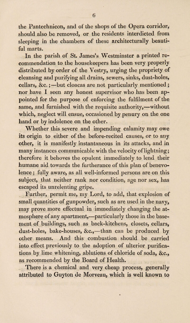 the Pantechnicon, and of the shops of the Opera corridor, should also be removed, or the residents interdicted from sleeping in the chambers of these architecturally beauti¬ ful marts. In the parish of St. James’s Westminster a printed re¬ commendation to the housekeepers has been very properly distributed by order of the Vestry, urging the propriety of cleansing and purifying all drains, sewers, sinks, dust-holes, cellars, &c.;—but cloacas are not particularly mentioned ; nor have I seen any honest supervisor who has been ap¬ pointed for the purpose of enforcing the fulfilment of the same, and furnished with the requisite authority,—without which, neglect will ensue, occasioned by penury on the one hand or by indolence on the other. Whether this severe and impending calamity may owe its origin to either of the before-recited causes, or to any other, it is manifestly instantaneous in its attacks, and in many instances communicable with the velocity of lightning; therefore it behoves the opulent immediately to lend their humane aid towards the furtherance of this plan of benevo¬ lence ; fully aware, as all well-informed persons are on this subject, that neither rank nor condition, age nor sex, has escaped its unrelenting gripe. Further, permit me, my Lord, to add, that explosion of small quantities of gunpowder, such as are used in the navy, may prove more effectual in immediately changing the at¬ mosphere of any apartment,—particularly those in the base¬ ment of buildings, such as back-kitchens, closets, cellars, dust-holes, bake-houses, &c.,—than can be produced by other means. And this combustion should be carried into effect previously to the adoption of ulterior purifica¬ tions by lime whitening, ablutions of chloride of soda, &c., as recommended by the Board of Health. There is a chemical and very cheap process, generally attributed to Guyton de Morveau, which is well known to