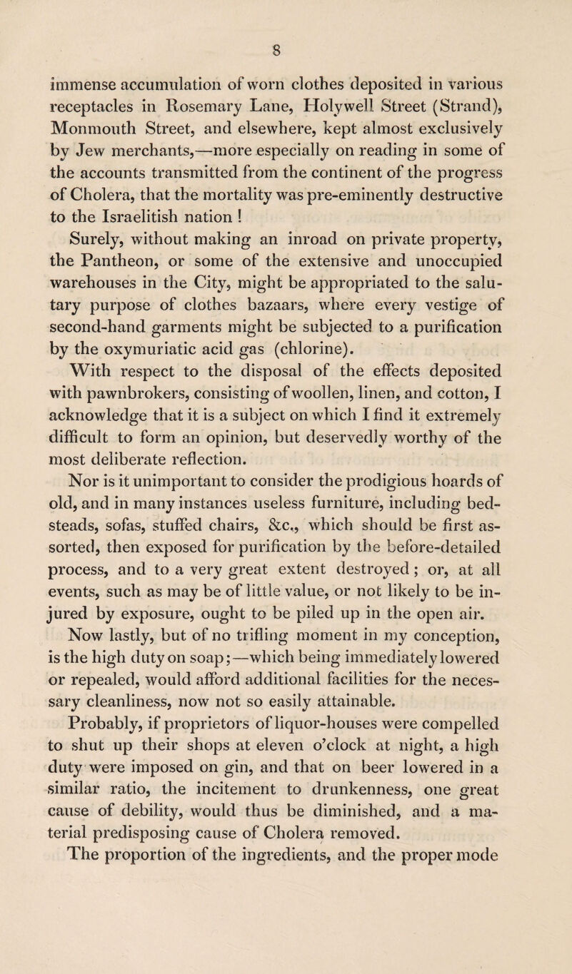 immense accumulation of worn clothes deposited in various receptacles in Rosemary Lane, Holywell Street (Strand), Monmouth Street, and elsewhere, kept almost exclusively by Jew merchants,—more especially on reading in some of the accounts transmitted from the continent of the progress of Cholera, that the mortality was pre-eminently destructive to the Israelitish nation ! Surely, without making an inroad on private property, the Pantheon, or some of the extensive and unoccupied warehouses in the City, might be appropriated to the salu¬ tary purpose of clothes bazaars, where every vestige of second-hand garments might be subjected to a purification by the oxymuriatic acid gas (chlorine). With respect to the disposal of the effects deposited with pawnbrokers, consisting of woollen, linen, and cotton, I acknowledge that it is a subject on which I find it extremely difficult to form an opinion, but deservedly worthy of the most deliberate reflection. Nor is it unimportant to consider the prodigious hoards of old, and in many instances useless furniture, including bed¬ steads, sofas, stuffed chairs, &c,, which should be first as¬ sorted, then exposed for purification by the before-detailed process, and to a very great extent destroyed; or, at all events, such as may be of little value, or not likely to be in¬ jured by exposure, ought to be piled up in the open air. Now lastly, but of no trifling moment in my conception, is the high duty on soap;—which being immediately lowered or repealed, would afford additional facilities for the neces¬ sary cleanliness, now not so easily attainable. Probably, if proprietors of liquor-houses were compelled to shut up their shops at eleven o’clock at night, a high duty were imposed on gin, and that on beer lowered in a similar ratio, the incitement to drunkenness, one great cause of debility, would thus be diminished, and a ma¬ terial predisposing cause of Cholera removed. The proportion of the ingredients, and the proper mode