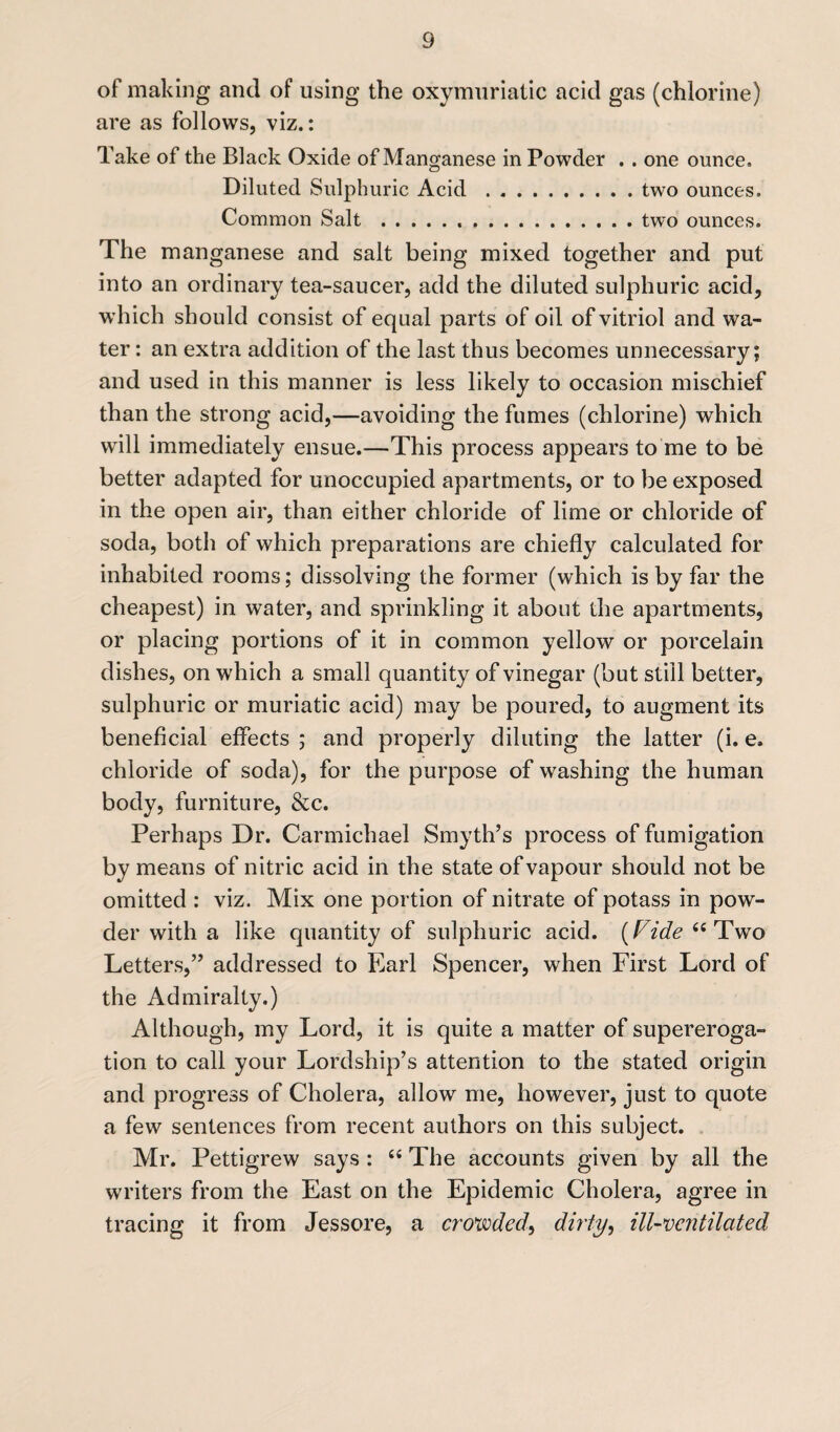 of making and of using the oxymuriatic acid gas (chlorine) are as follows, viz.: Take of the Black Oxide of Manganese in Powder . . one ounce. Diluted Sulphuric Acid.two ounces. Common Salt .two ounces. The manganese and salt being mixed together and put into an ordinary tea-saucer, add the diluted sulphuric acid, which should consist of equal parts of oil of vitriol and wa¬ ter : an extra addition of the last thus becomes unnecessary; and used in this manner is less likely to occasion mischief than the strong acid,—avoiding the fumes (chlorine) which will immediately ensue.—This process appears to me to be better adapted for unoccupied apartments, or to be exposed in the open air, than either chloride of lime or chloride of soda, both of which preparations are chiefly calculated for inhabited rooms; dissolving the former (which is by far the cheapest) in water, and sprinkling it about the apartments, or placing portions of it in common yellow or porcelain dishes, on which a small quantity of vinegar (but still better, sulphuric or muriatic acid) may be poured, to augment its beneficial effects ; and properly diluting the latter (i. e. chloride of soda), for the purpose of washing the human body, furniture, &c. Perhaps Dr. Carmichael Smyth’s process of fumigation by means of nitric acid in the state of vapour should not be omitted : viz. Mix one portion of nitrate of potass in pow¬ der with a like quantity of sulphuric acid. (Fide 6i Two Letters,” addressed to Earl Spencer, when First Lord of the Admiralty.) Although, my Lord, it is quite a matter of supereroga¬ tion to call your Lordship’s attention to the stated origin and progress of Cholera, allow me, however, just to quote a few sentences from recent authors on this subject. Mr. Pettigrew says : 66 The accounts given by all the writers from the East on the Epidemic Cholera, agree in tracing it from Jessore, a crowded, dirty, ill-ventilated