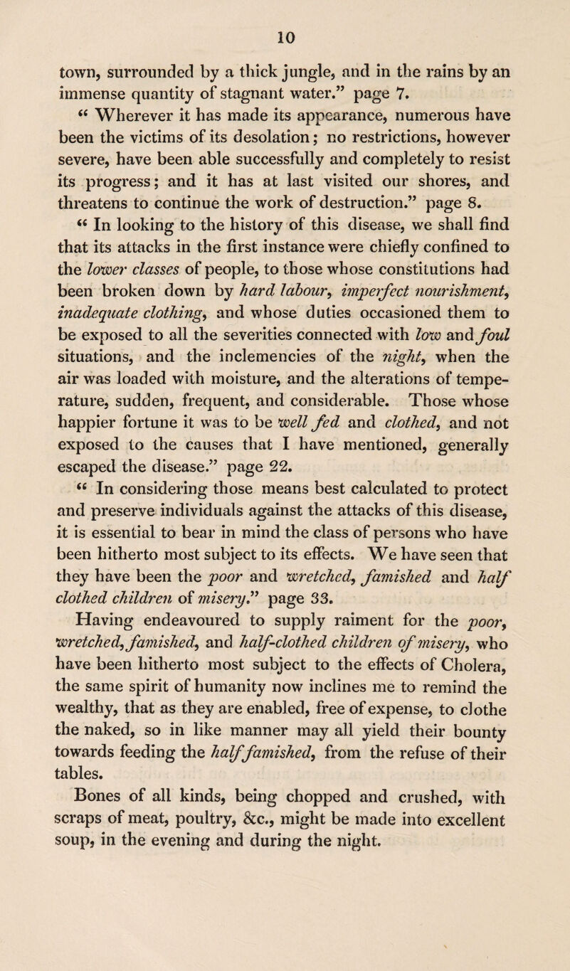 town, surrounded by a thick jungle, and in the rains by an immense quantity of stagnant water.” page 7. “ Wherever it has made its appearance, numerous have been the victims of its desolation; no restrictions, however severe, have been able successfully and completely to resist its progress; and it has at last visited our shores, and threatens to continue the work of destruction.” page S. In looking to the history of this disease, we shall find that its attacks in the first instance were chiefly confined to the lower classes of people, to those whose constitutions had been broken down by hard labour, imperfect nourishment, inadequate clothings and whose duties occasioned them to be exposed to all the severities connected with low and. foul situations, and the inclemencies of the night, when the air was loaded with moisture, and the alterations of tempe¬ rature, sudden, frequent, and considerable. Those whose happier fortune it was to be well fed and clothed, and not exposed to the causes that I have mentioned, generally escaped the disease.” page 22. 66 In considering those means best calculated to protect and preserve individuals against the attacks of this disease, it is essential to bear in mind the class of persons who have been hitherto most subject to its effects. We have seen that they have been the poor and wretched,, famished and half clothed children of misery.” page 33. Having endeavoured to supply raiment for the poor, wretched, famished, and half clothed children of misery, who have been hitherto most subject to the effects of Cholera, the same spirit of humanity now inclines me to remind the wealthy, that as they are enabled, free of expense, to clothe the naked, so in like manner may ail yield their bounty towards feeding the half famished, from the refuse of their tables. Bones of all kinds, being chopped and crushed, with scraps of meat, poultry, &c., might be made into excellent soup, in the evening and during the night.