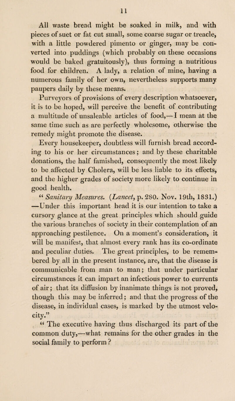 All waste bread might be soaked in milk, and with pieces of suet or fat cut small, some coarse sugar or treacle, with a little powdered pimento or ginger, may be con¬ verted into puddings (which probably on these occasions would be baked gratuitously), thus forming a nutritious food for children. A lady, a relation of mine, having a numerous family of her own, nevertheless supports many paupers daily by these means. Purveyors of provisions of every description whatsoever, it is to be hoped, will perceive the benefit of contributing a multitude of unsaleable articles of food,—I mean at the same time such as are perfectly wholesome, otherwise the remedy might promote the disease. Every housekeeper, doubtless will furnish bread accord¬ ing to his or her circumstances; and by these charitable donations, the half famished, consequently the most likely to be affected by Cholera, will be less liable to its effects, and the higher grades of society more likely to continue in good health. g< Sanitary Measures. (Lancet, p. 280. Nov. 19th, 1831.) —Under this important head it is our intention to take a cursory glance at the great principles which should guide the various branches of society in their contemplation of an approaching pestilence. On a moment’s consideration, it will be manifest, that almost every rank has its co-ordinate and peculiar duties. The great principles, to be remem¬ bered by all in the present instance, are, that the disease is communicable from man to man; that under particular circumstances it can impart an infectious power to currents of air; that its diffusion by inanimate things is not proved, though this may be inferred; and that the progress of the disease, in individual cases, is marked by the utmost velo¬ city.” “ The executive having thus discharged its part of the common duty,—what remains for the other grades in the social family to perform ?