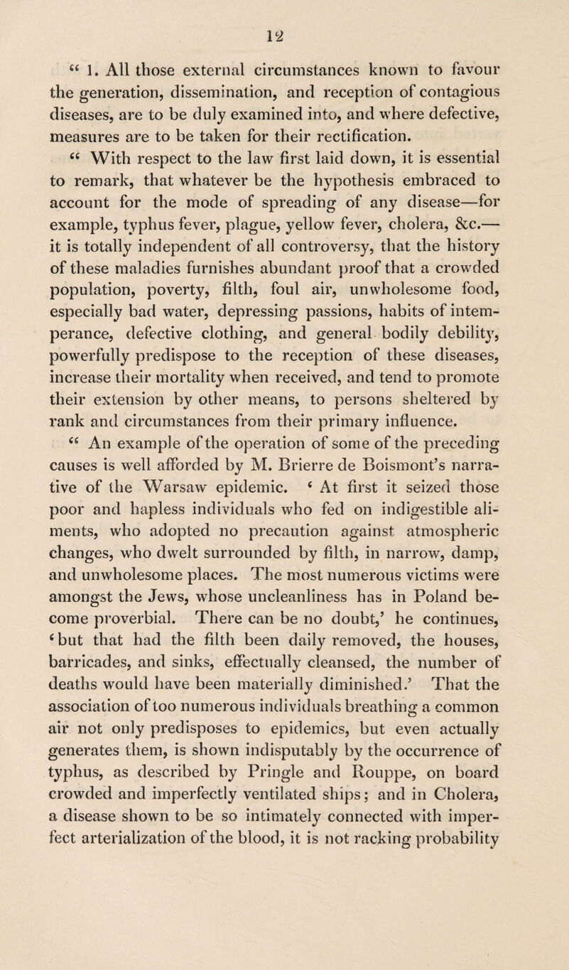 fi£ 1. All those external circumstances known to favour the generation, dissemination, and reception of contagious diseases, are to be duly examined into, and where defective, measures are to be taken for their rectification. 66 With respect to the law first laid down, it is essential to remark, that whatever be the hypothesis embraced to account for the mode of spreading of any disease—for example, typhus fever, plague, yellow fever, cholera, &c.— it is totally independent of all controversy, that the history of these maladies furnishes abundant proof that a crowded population, poverty, filth, foul air, unwholesome food, especially bad water, depressing passions, habits of intem¬ perance, defective clothing, and general bodily debility, powerfully predispose to the reception of these diseases, increase their mortality when received, and tend to promote their extension by other means, to persons sheltered by rank and circumstances from their primary influence. An example of the operation of some of the preceding causes is well afforded by M. Brierre de Boismont’s narra¬ tive of the Warsaw' epidemic. 6 At first it seized those poor and hapless individuals who fed on indigestible ali¬ ments, who adopted no precaution against atmospheric changes, who dwelt surrounded by filth, in narrow', damp, and unwholesome places. The most numerous victims w;ere amongst the Jews, whose uncleanliness has in Poland be¬ come proverbial. There can be no doubt/ he continues, 6 but that had the filth been daily removed, the houses, barricades, and sinks, effectually cleansed, the number of deaths would have been materially diminished.5 That the association of too numerous individuals breathing; a common air not only predisposes to epidemics, but even actually generates them, is shown indisputably by the occurrence of typhus, as described by Pringle and Rouppe, on board crowded and imperfectly ventilated ships; and in Cholera, a disease shown to be so intimately connected with imper¬ fect arterialization of the blood, it is not racking probability