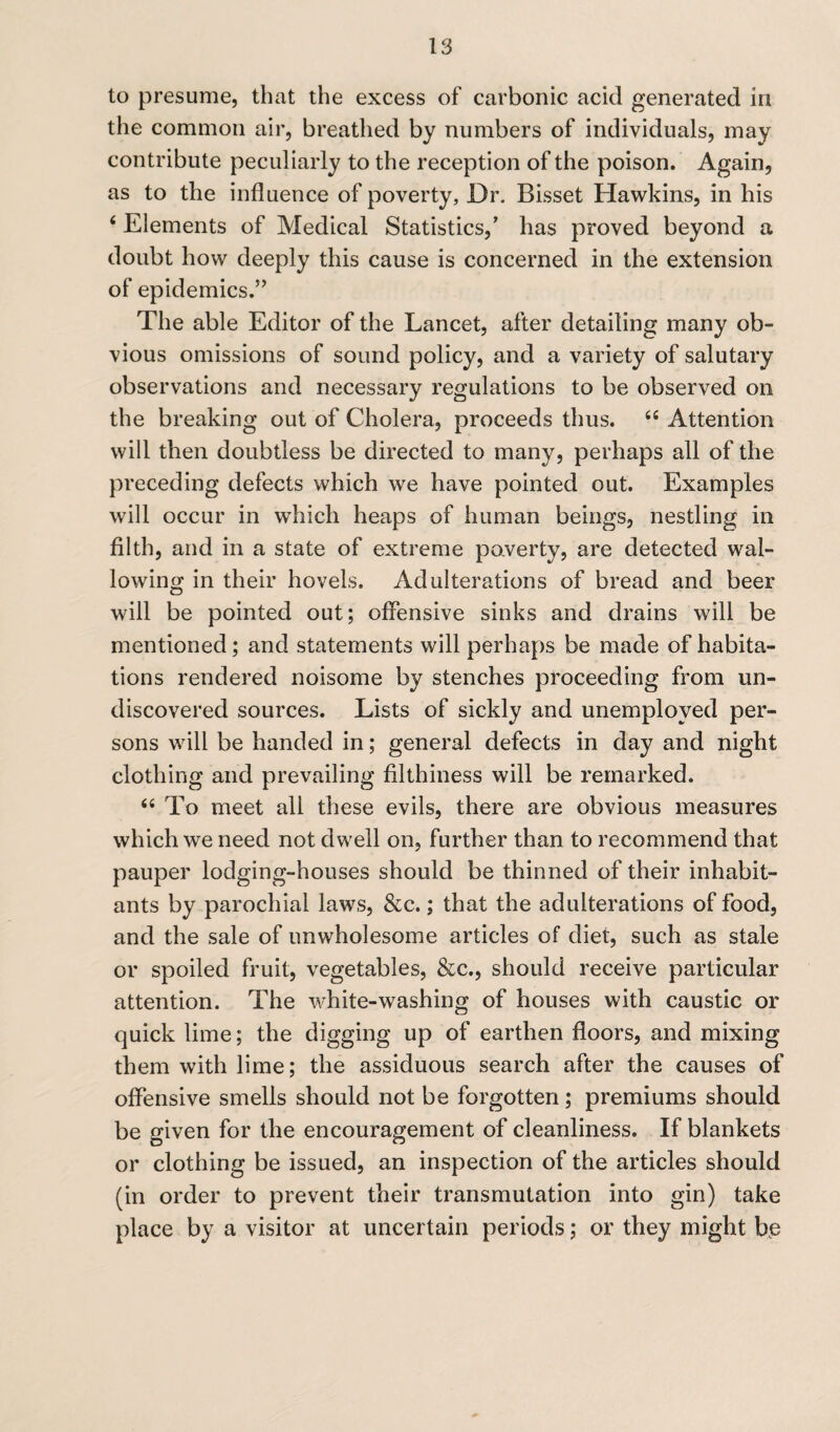 to presume, that the excess of carbonic acid generated in the common air, breathed by numbers of individuals, may contribute peculiarly to the reception of the poison. Again, as to the influence of poverty, Dr. Bisset Hawkins, in his 4 Elements of Medical Statistics,’ has proved beyond a doubt how deeply this cause is concerned in the extension of epidemics.” The able Editor of the Lancet, after detailing many ob¬ vious omissions of sound policy, and a variety of salutary observations and necessary regulations to be observed on the breaking out of Cholera, proceeds thus. “ Attention will then doubtless be directed to many, perhaps all of the preceding defects which we have pointed out. Examples will occur in which heaps of human beings, nestling in filth, and in a state of extreme poverty, are detected wal¬ lowing in their hovels. Adulterations of bread and beer will be pointed out; offensive sinks and drains will be mentioned; and statements will perhaps be made of habita¬ tions rendered noisome by stenches proceeding from un¬ discovered sources. Lists of sickly and unemployed per¬ sons will be handed in; general defects in day and night clothing and prevailing filthiness will be remarked. “ To meet all these evils, there are obvious measures which we need not dwell on, further than to recommend that pauper lodging-houses should be thinned of their inhabit¬ ants by parochial laws, &c.; that the adulterations of food, and the sale of unwholesome articles of diet, such as stale or spoiled fruit, vegetables, &c., should receive particular attention. The white-washing of houses with caustic or quick lime; the digging up of earthen floors, and mixing them with lime; the assiduous search after the causes of offensive smells should not be forgotten; premiums should be given for the encouragement of cleanliness. If blankets or clothing be issued, an inspection of the articles should (in order to prevent their transmutation into gin) take place by a visitor at uncertain periods; or they might b<e