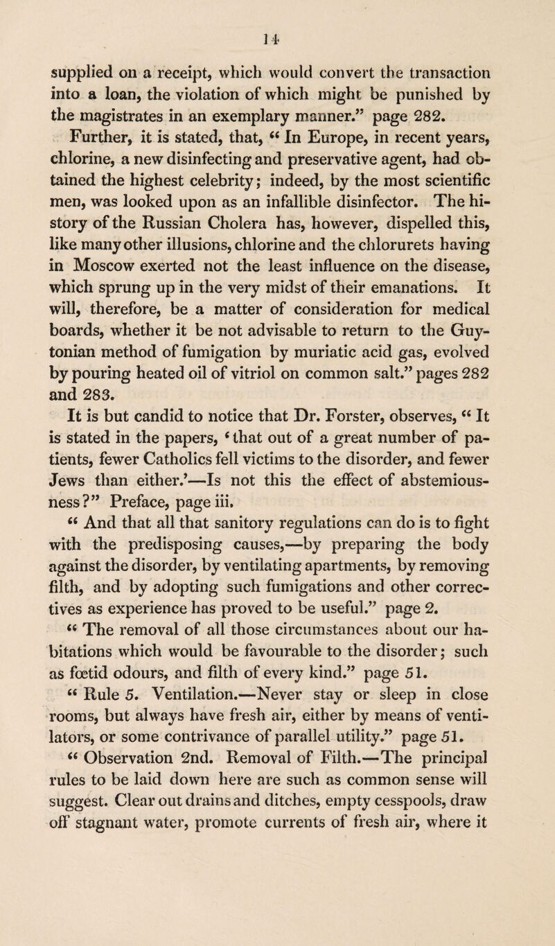 ] 4- supplied on a receipt, which would convert the transaction into a loan, the violation of which might be punished by the magistrates in an exemplary manner.” page 282. Further, it is stated, that, “ In Europe, in recent years, chlorine, a new disinfecting and preservative agent, had ob¬ tained the highest celebrity; indeed, by the most scientific men, was looked upon as an infallible disinfector. The hi¬ story of the Russian Cholera has, however, dispelled this, like many other illusions, chlorine and the chlorurets having in Moscow exerted not the least influence on the disease, which sprung up in the very midst of their emanations. It will, therefore, be a matter of consideration for medical boards, whether it be not advisable to return to the Guy- tonian method of fumigation by muriatic acid gas, evolved by pouring heated oil of vitriol on common salt.” pages 282 and 283. It is but candid to notice that Dr. Forster, observes,“ It is stated in the papers, 6 that out of a great number of pa¬ tients, fewer Catholics fell victims to the disorder, and fewer Jews than either.’—Is not this the effect of abstemious¬ ness?” Preface, page iii. 66 And that all that sanitory regulations can do is to fight with the predisposing causes,—by preparing the body against the disorder, by ventilating apartments, by removing filth, and by adopting such fumigations and other correc¬ tives as experience has proved to be useful.” page 2. <c The removal of all those circumstances about our ha¬ bitations which would be favourable to the disorder; such as foetid odours, and filth of every kind.” page 51. “ Rule 5. Ventilation.—Never stay or sleep in close rooms, but always have fresh air, either by means of venti¬ lators, or some contrivance of parallel utility.” page 51. “ Observation 2nd. Removal of Filth.—The principal rules to be laid down here are such as common sense will suggest. Clear out drains and ditches, empty cesspools, draw off’ stagnant water, promote currents of fresh air, where it