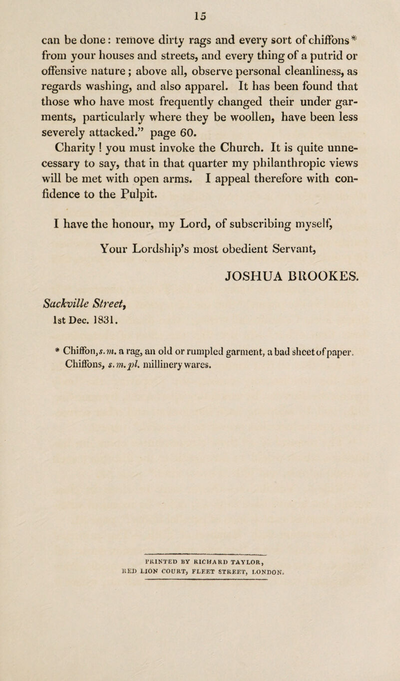 can be done: remove dirty rags and every sort of chiffons * from your houses and streets, and every thing of a putrid or offensive nature ; above all, observe personal cleanliness, as regards washing, and also apparel. It has been found that those who have most frequently changed their under gar¬ ments, particularly where they be woollen, have been less severely attacked.” page 60. Charity ! you must invoke the Church. It is quite unne¬ cessary to say, that in that quarter my philanthropic views will be met with open arms. I appeal therefore with con¬ fidence to the Pulpit. I have the honour, my Lord, of subscribing myself, Your Lordship’s most obedient Servant, JOSHUA BROOKES. Sackville Street, 1st Dec. 1831. * Chiffon,,?. ?«. a rag, an old or rumpled garment, a bad sheet of paper. Chiffons, s.vi.j)!. millinery wares. PRINTED BY RICHARD TAYLOR, RED LION COURT, FLEET STREET, LONDON,