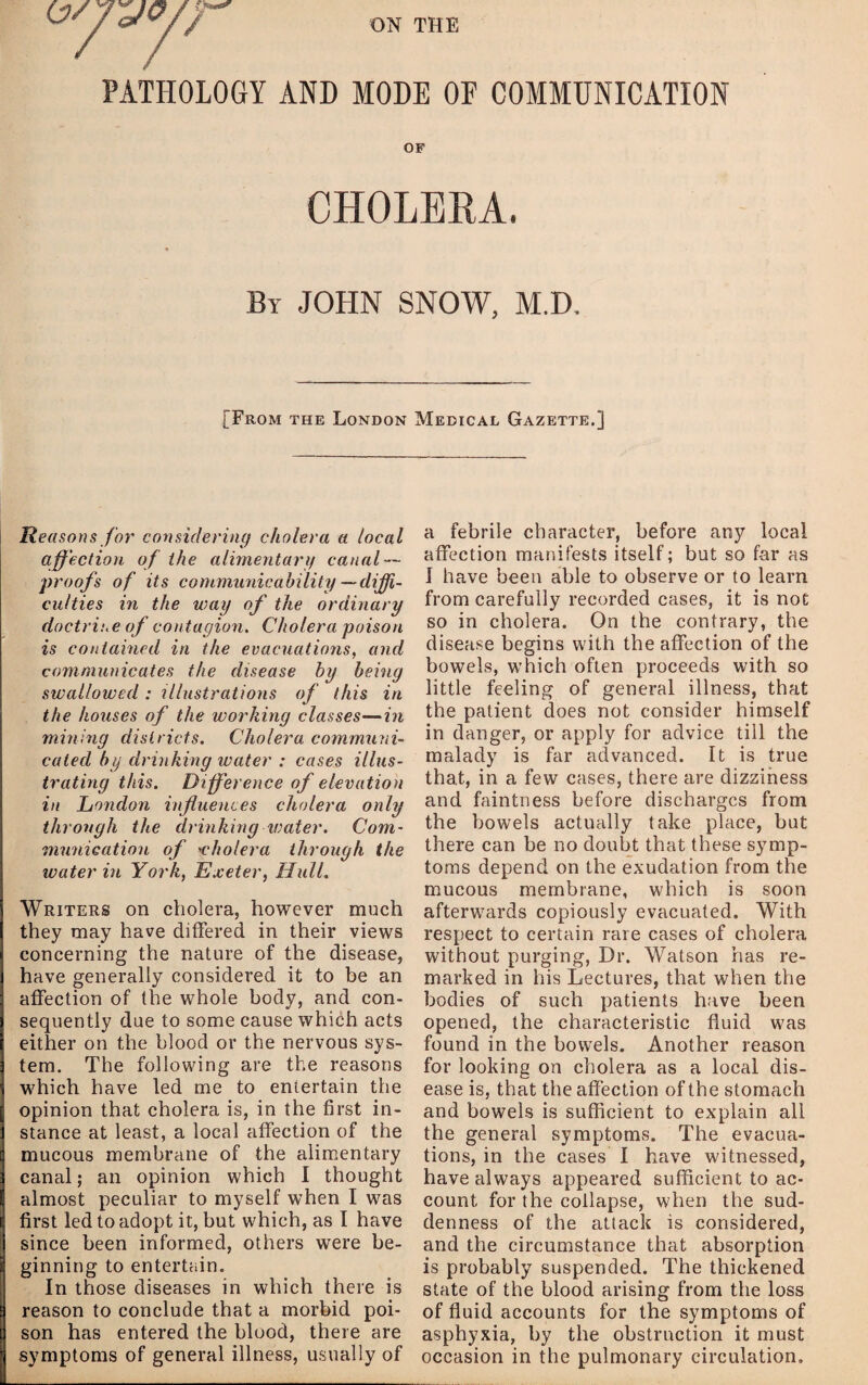 ON THE PATHOLOGY AND MODE OE COMMUNICATION OF CHOLEEA. By JOHN SNOW, M.D. [From the London Medical Gazette.] Reasons for considering cholera a local affection of the aliynentarif canal — •proofs of its communicability —diffi¬ culties in the way of the ordinary doctrine of contagioyi. Cholera poison is contained in the evacuations, and communicates the disease by being swallowed: illustrations of this in the houses of the working classes—in mining districts. Cholera communi¬ cated by drinking water : cases illus¬ trating this. Difference of elevation in London influences cholera only through the drinking vmter. Com¬ munication of 'cholera through the water in York, Exeter, Hull. Writers on cholera, however much they may have differed in their views concerning the nature of the disease, have generally considered it to be an affection of the whole body, and con¬ sequently due to some cause which acts either on the blood or the nervous sys¬ tem. The following are the reasons which have led me to entertain the opinion that cholera is, in the first in¬ stance at least, a local affection of the mucous membrane of the alimentary canal; an opinion which I thought almost peculiar to myself when I was first led to adopt it, but which, as I have since been informed, others were be¬ ginning to entertain. In those diseases in which there is reason to conclude that a morbid poi¬ son has entered the blood, there are symptoms of general illness, usually of a febrile character, before any local affection manifests itself; but so far as I have been able to observe or to learn from carefully recorded cases, it is not so in cholera. On the contrary, the disease begins with the affection of the bowels, which often proceeds with so little feeling of general illness, that the patient does not consider himself in danger, or apply for advice till the malady is far advanced. It is true that, in a few cases, there are dizziness and faintness before discharges from the bowels actually take place, but there can be no doubt that these symp¬ toms depend on the exudation from the mucous membrane, which is soon afterwards copiously evacuated. With respect to certain rare cases of cholera without purging, Dr. Watson has re¬ marked in his Lectures, that when the bodies of such patients have been opened, the characteristic fluid was found in the bowels. Another reason for looking on cholera as a local dis¬ ease is, that the affection of the stomach and bowels is sufficient to explain all the general symptoms. The evacua¬ tions, in the cases I have witnessed, have always appeared sufficient to ac¬ count for the collapse, when the sud¬ denness of the attack is considered, and the circumstance that absorption is probably suspended. The thickened state of the blood arising from the loss of fluid accounts for the symptoms of asphyxia, by the obstruction it must occasion in the pulmonary circulation.