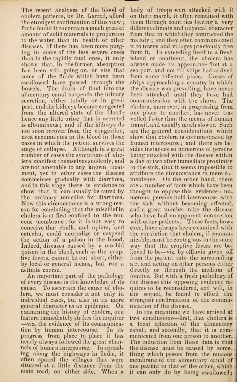 The recent analyses of the blood of cholera patients, by Dr. Garrod, afford the strongest confirmation of this view ; for he found it to contain a much greater amount of solid materials in proportion to the water, than in health or other diseases. If there has been more purg¬ ing in some of the less severe cases than in the rapidly fatal ones, it only shows that, in the former, absorption has been still going on, or else that some of the fluids which have been swallowed have passed through the bowels. The drain of fluid into the alimentary canal suspends the urinary secretion, either totally or in great part, andthe kidneys become congested from the altered state of the blood : hence any little urine that is secreted is albuminous; and if the kidneys do not soon recover from the congestion, urea accumulates in the blood in those cases in which the patient survives the stage of collapse. Although in a great number of cases the symptoms of cho¬ lera manifest themselves,suddenly, and are not amenable to any known treat¬ ment, yet in other cases the disease commences gradually with diarrhoea, and in this stage there is evidence to show that it can usually be cured by the ordinary remedies for diarrhoea. Now this circumstance is a strong rea¬ son for concluding that the mischief in cholera is at first confined to the mu¬ cous membrane ; for it is not easy to conceive that chalk, and opium, and catechu, could neutralize or suspend the action of a poison in the blood. Indeed, diseases caused by a morbid poison in the blood, such as the erup¬ tive fevers, cannot be cut short, either by local or general means, but run a definite course. An important part of the pathology of every disease is the knowledge of its cause. To ascertain the cause of cho¬ lera, we must consider it not only in individual cases, but also in its more general character as an epidemic. On examining the history of cholera, one feature immediately gtrikes the inquirer —viz. the evidence of its communica¬ tion by human intercourse. In its progress from place to place it has nearly always followed the great chan¬ nels of human intercourse. In spread¬ ing along the highways in India, it often spared the villages that were situated at a little distance from the main road, on either side. When a body of troops were attacked with it on their march, it often remained with them through countries having a very different climate and physical character from that in which they contracted the malady ; and they often communicated it to towms and villages previously free from it. In extending itself to a fresh island or continent, the cholera has always made its appearance first at a sea-port, and not till ships had arrived from some infected place. Crew's of ships approaching a country in w'hich the disease was prevailing, have never been attacked until they have had communication with the shore. The cholera, moreover, in progressing from one place to another, has never tra¬ velled f.ister than the means of human transit, and usually much slower. Such are the general considerations which show that cholera is con municated by human intercourse; and there are be¬ sides instances so numerous of persons being attacked with the disease within a day or two after immediate proximity to the sick, that it seems impossible to attribute the circumstance to mere co¬ incidence. On the other hand, there are a number of facts which have been thought to oppose this evidence : nu¬ merous persons hold intercourse with the sick without becoming affected, and a great number take the disease w'ho have had no apparent connection with other patients. These facts, how¬ ever, have always been examined with the conviction that cholera, if commu¬ nicable, must be contagious in the same way that the eruptive fevers are be¬ lieved to be—viz. by effluvia given off from the patient into the surrounding air, and acting on other persons either directly or through the medium of fomites. But witli a fresh pathology of the disease this opposing evidence re¬ quires to be reconsidered, and will, in the sequel, be found to afford the strongest confirmation of the commu¬ nication of the disease. In the meantime we have arrived at tw’o conclusions—first, that cholera is a local affection of the alimentary canal; and secondly, that it is com¬ municated from one person to another. The induction from these data is that the disease must be caused by some¬ thing w’hich passes from the mucous membrane of the alimentary canal of one patient to that of the other, which it can only do by being swallowed;