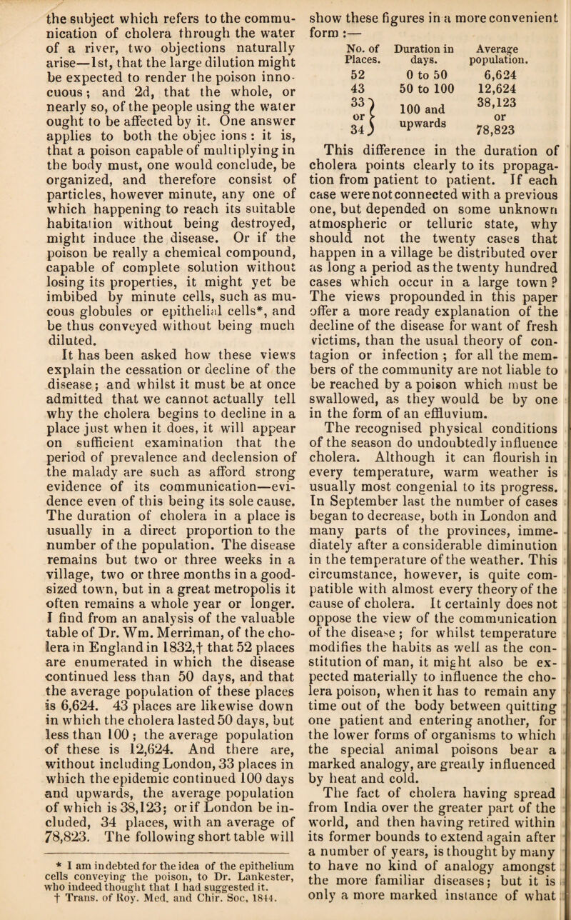 the subject which refers to the commu¬ nication of cholera through the water of a river, two objections naturally arise—1st, that the large dilution might be expected to render the poison inno¬ cuous ; and 2d, that the whole, or nearly so, of the people using the water ought to be affected by it. One answer applies to both the objec ions : it is, that a poison capable of multiplying in the body must, one would conclude, be organized, and therefore consist of particles, however minute, any one of which happening to reach its suitable habitation without being destroyed, might induce the disease. Or if the poison be really a chemical compound, capable of complete solution without losing its properties, it might yet be imbibed by minute cells, such as mu¬ cous globules or epithelial cells*, and be thus conveyed without being much diluted. It has been asked how these views explain the cessation or decline of the disease; and whilst it must be at once admitted that we cannot actually tell why the cholera begins to decline in a place just when it does, it will appear on sufficient examination that the period of prevalence and declension of the malady are such as afford strong evidence of its communication—evi¬ dence even of this being its sole cause. The duration of cholera in a place is usually in a direct proportion to the number of the population. The disease remains but two or three weeks in a village, two or three months in a good- sized town, but in a great metropolis it often remains a whole year or longer. I find from an analysis of the valuable table of Dr. Wra. Merriman, of the cho¬ lera in England in 1832,f that 52 places are enumerated in which the disease continued less than 50 days, and that the average population of these places is 6,624. 43 places are likewise down in which the cholera lasted 50 days, but less than 100; the average population of these is 12,624. And there are, without including London, 33 places in which the epidemic continued 100 days and upwards, the average population of which is 38,123; or if London be in¬ cluded, 34 places, with an average of 78,823. The following short table will * I am indebted for the idea of the epithelium cells conveying- the poison, to Dr. Lankester, who indeed thought that 1 had suggested it. t Trans, of Roy. Med. and Chir. Soc, 1844. show these figures in a more convenient form :— No. of Duration in Average Places. days. population. 52 0 to 50 6,624 43 50 to 100 12,624 33^ 100 and 38,123 or ^ 34; upwards or 78,823 This difference in the duration of cholera points clearly to its propaga¬ tion from patient to patient. If each case were not connected with a previous one, but depended on some unknown atmospheric or telluric state, why should not the twenty cases that happen in a village be distributed over as long a period as the twenty hundred cases which occur in a large towm ? The views propounded in this paper offer a more ready explanation of the decline of the disease for want of fresh victims, than the usual theory of con¬ tagion or infection ; for all the mem¬ bers of the community are not liable to be reached by a poison which must be swallowed, as they would be by one in the form of an effluvium. The recognised physical conditions of the season do undoubtedly influence cholera. Although it can flourish in every temperature, warm weather is usually most congenial to its progress. In September last the number of cases began to decrease, both in London and many parts of the provinces, imme¬ diately after a considerable diminution in the temperature of the weather. This circumstance, however, is quite com¬ patible with almost every theory of the cause of cholera. It certainly does not oppose the view of the communication of the disease ; for whilst temperature modifies the habits as well as the con¬ stitution of man, it might also be ex¬ pected materially to influence the cho¬ lera poison, when it has to remain any time out of the body between quitting one patient and entering another, for the lower forms of organisms to which the special animal poisons bear a marked analogy, are greatly influenced by heat and cold. The fact of cholera having spread from India over the greater part of the w’orld, and then having retired within its former bounds to extend again after a number of years, is thought by many to have no kind of analogy amongst the more familiar diseases; but it is t only a more marked instance of what: